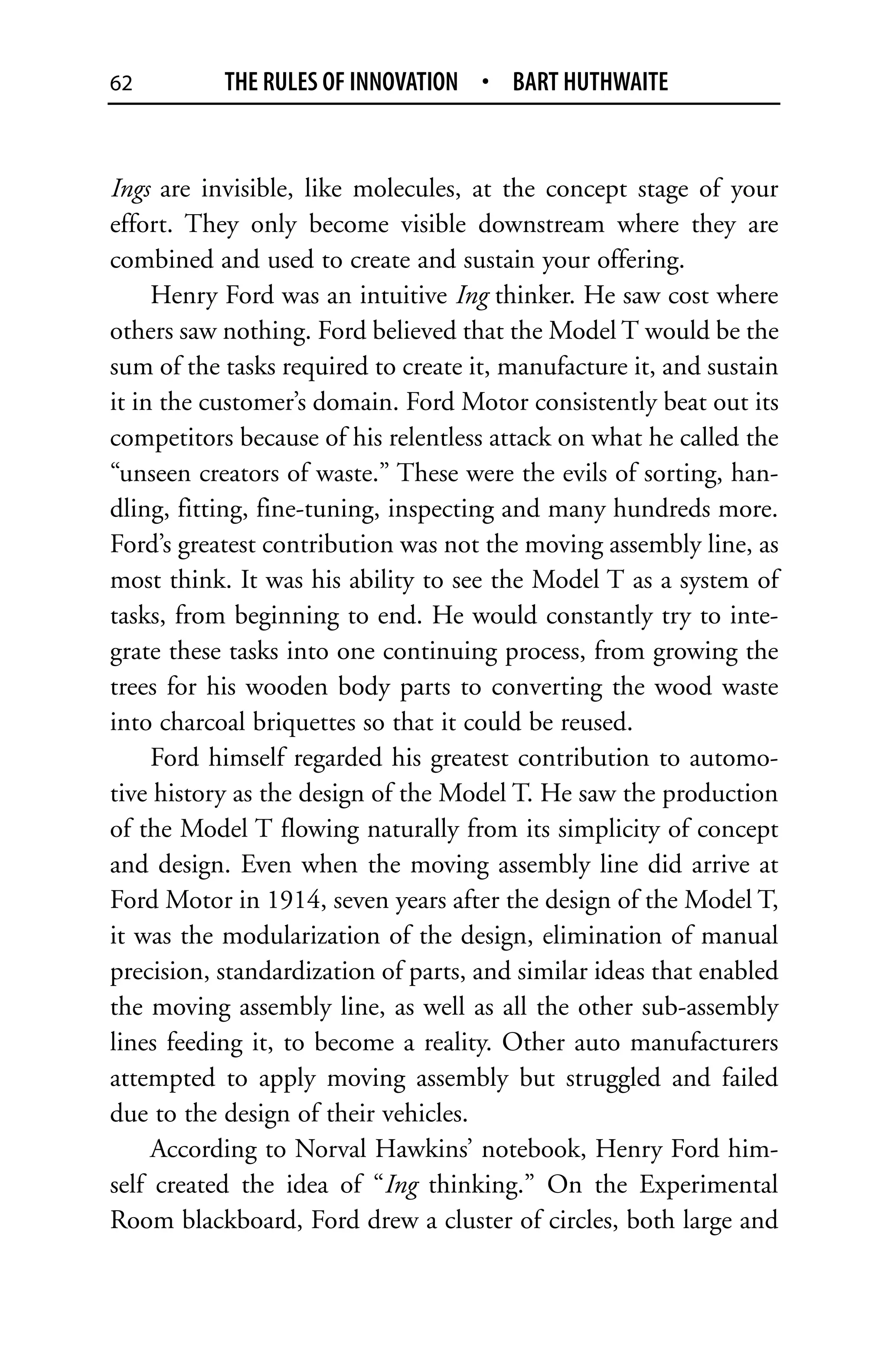 62         THE RULES OF INNOVATION • BART HUTHWAITE


Ings are invisible, like molecules, at the concept stage of your
effort. They only become visible downstream where they are
combined and used to create and sustain your offering.
     Henry Ford was an intuitive Ing thinker. He saw cost where
others saw nothing. Ford believed that the Model T would be the
sum of the tasks required to create it, manufacture it, and sustain
it in the customer’s domain. Ford Motor consistently beat out its
competitors because of his relentless attack on what he called the
“unseen creators of waste.” These were the evils of sorting, han-
dling, fitting, fine-tuning, inspecting and many hundreds more.
Ford’s greatest contribution was not the moving assembly line, as
most think. It was his ability to see the Model T as a system of
tasks, from beginning to end. He would constantly try to inte-
grate these tasks into one continuing process, from growing the
trees for his wooden body parts to converting the wood waste
into charcoal briquettes so that it could be reused.
     Ford himself regarded his greatest contribution to automo-
tive history as the design of the Model T. He saw the production
of the Model T flowing naturally from its simplicity of concept
and design. Even when the moving assembly line did arrive at
Ford Motor in 1914, seven years after the design of the Model T,
it was the modularization of the design, elimination of manual
precision, standardization of parts, and similar ideas that enabled
the moving assembly line, as well as all the other sub-assembly
lines feeding it, to become a reality. Other auto manufacturers
attempted to apply moving assembly but struggled and failed
due to the design of their vehicles.
     According to Norval Hawkins’ notebook, Henry Ford him-
self created the idea of “Ing thinking.” On the Experimental
Room blackboard, Ford drew a cluster of circles, both large and
 