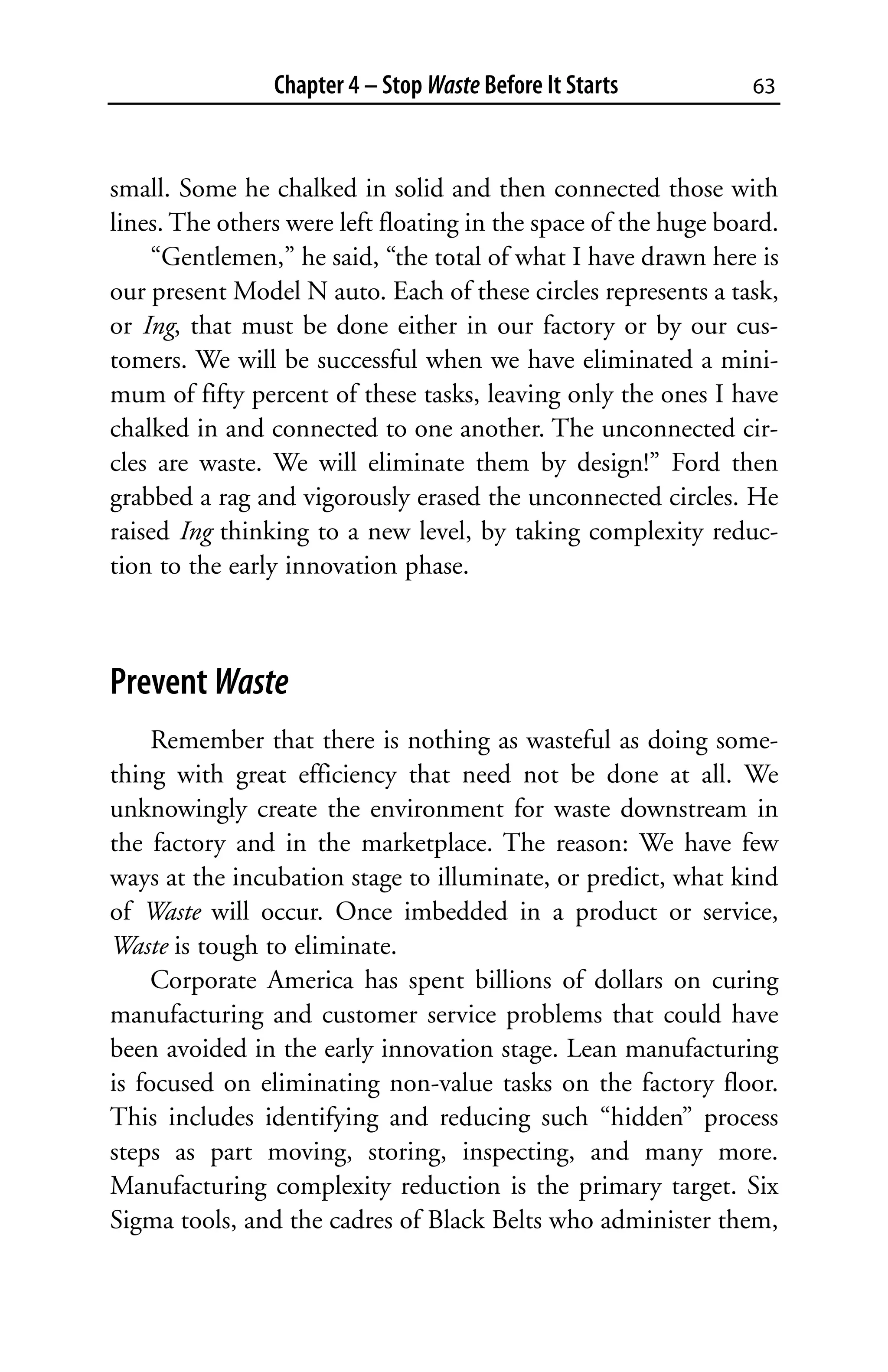 Chapter 4 – Stop Waste Before It Starts          63



small. Some he chalked in solid and then connected those with
lines. The others were left floating in the space of the huge board.
    “Gentlemen,” he said, “the total of what I have drawn here is
our present Model N auto. Each of these circles represents a task,
or Ing, that must be done either in our factory or by our cus-
tomers. We will be successful when we have eliminated a mini-
mum of fifty percent of these tasks, leaving only the ones I have
chalked in and connected to one another. The unconnected cir-
cles are waste. We will eliminate them by design!” Ford then
grabbed a rag and vigorously erased the unconnected circles. He
raised Ing thinking to a new level, by taking complexity reduc-
tion to the early innovation phase.



Prevent Waste
     Remember that there is nothing as wasteful as doing some-
thing with great efficiency that need not be done at all. We
unknowingly create the environment for waste downstream in
the factory and in the marketplace. The reason: We have few
ways at the incubation stage to illuminate, or predict, what kind
of Waste will occur. Once imbedded in a product or service,
Waste is tough to eliminate.
     Corporate America has spent billions of dollars on curing
manufacturing and customer service problems that could have
been avoided in the early innovation stage. Lean manufacturing
is focused on eliminating non-value tasks on the factory floor.
This includes identifying and reducing such “hidden” process
steps as part moving, storing, inspecting, and many more.
Manufacturing complexity reduction is the primary target. Six
Sigma tools, and the cadres of Black Belts who administer them,
 