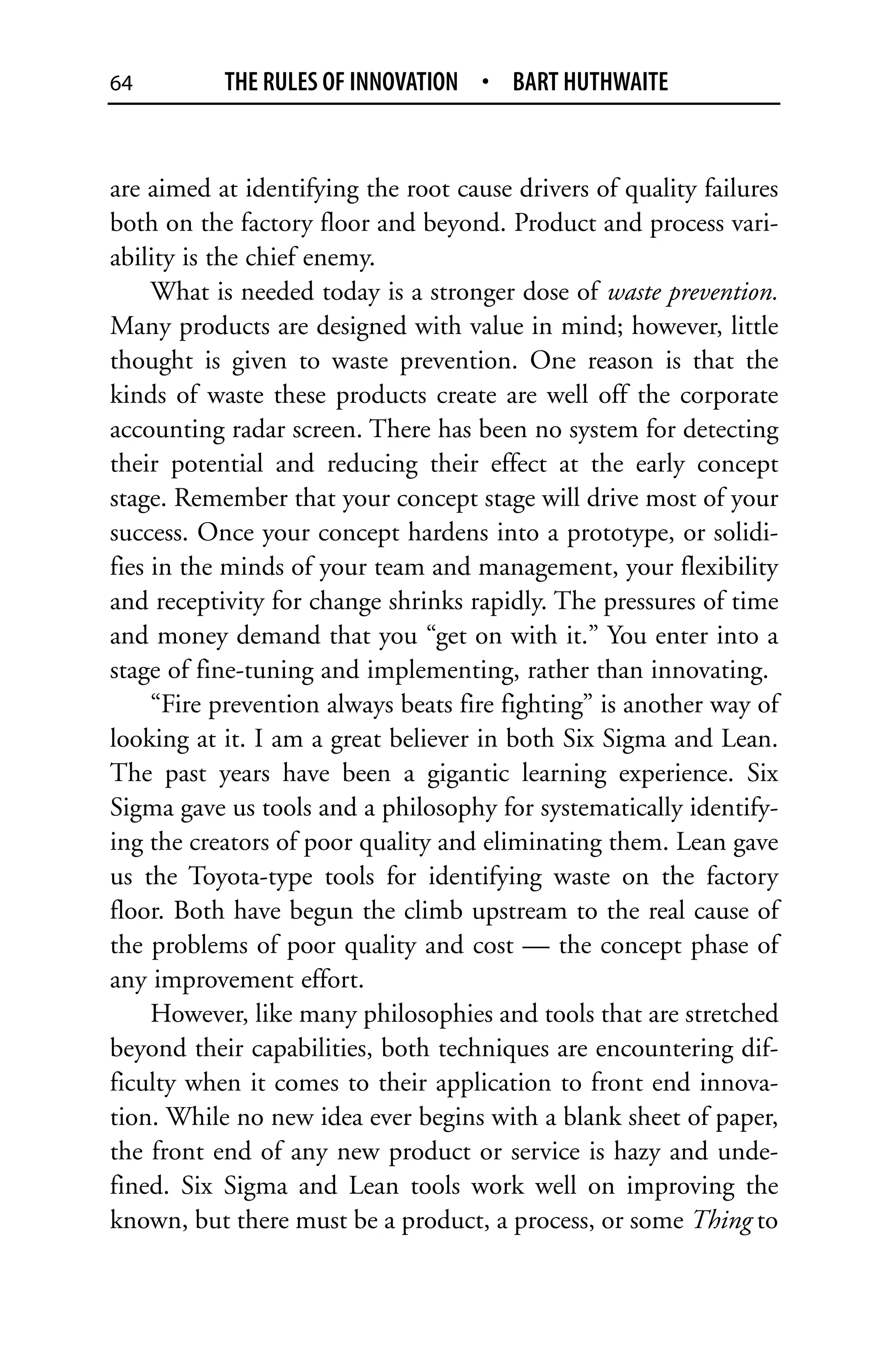 64         THE RULES OF INNOVATION • BART HUTHWAITE


are aimed at identifying the root cause drivers of quality failures
both on the factory floor and beyond. Product and process vari-
ability is the chief enemy.
     What is needed today is a stronger dose of waste prevention.
Many products are designed with value in mind; however, little
thought is given to waste prevention. One reason is that the
kinds of waste these products create are well off the corporate
accounting radar screen. There has been no system for detecting
their potential and reducing their effect at the early concept
stage. Remember that your concept stage will drive most of your
success. Once your concept hardens into a prototype, or solidi-
fies in the minds of your team and management, your flexibility
and receptivity for change shrinks rapidly. The pressures of time
and money demand that you “get on with it.” You enter into a
stage of fine-tuning and implementing, rather than innovating.
     “Fire prevention always beats fire fighting” is another way of
looking at it. I am a great believer in both Six Sigma and Lean.
The past years have been a gigantic learning experience. Six
Sigma gave us tools and a philosophy for systematically identify-
ing the creators of poor quality and eliminating them. Lean gave
us the Toyota-type tools for identifying waste on the factory
floor. Both have begun the climb upstream to the real cause of
the problems of poor quality and cost — the concept phase of
any improvement effort.
     However, like many philosophies and tools that are stretched
beyond their capabilities, both techniques are encountering dif-
ficulty when it comes to their application to front end innova-
tion. While no new idea ever begins with a blank sheet of paper,
the front end of any new product or service is hazy and unde-
fined. Six Sigma and Lean tools work well on improving the
known, but there must be a product, a process, or some Thing to
 