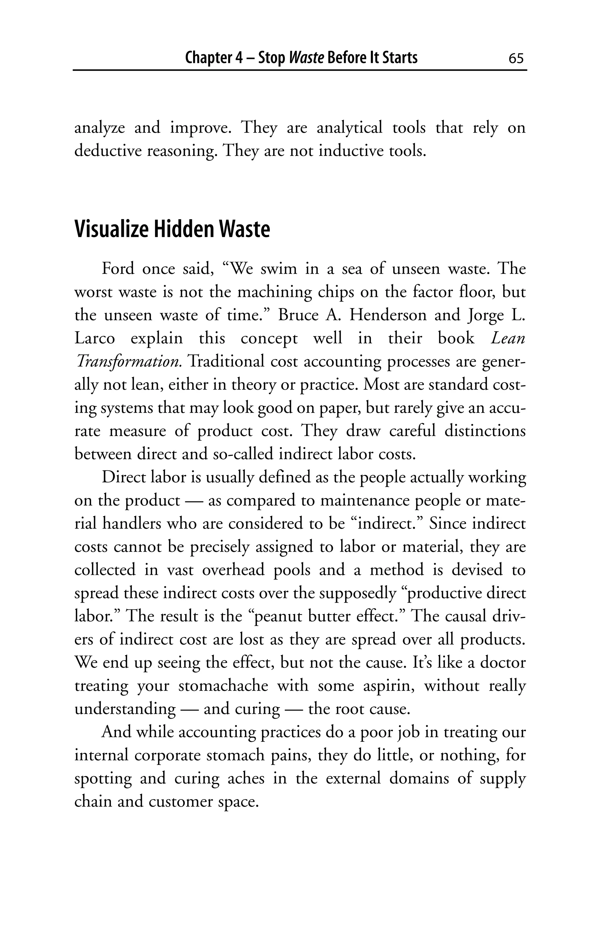 Chapter 4 – Stop Waste Before It Starts          65



analyze and improve. They are analytical tools that rely on
deductive reasoning. They are not inductive tools.



Visualize Hidden Waste
     Ford once said, “We swim in a sea of unseen waste. The
worst waste is not the machining chips on the factor floor, but
the unseen waste of time.” Bruce A. Henderson and Jorge L.
Larco explain this concept well in their book Lean
Transformation. Traditional cost accounting processes are gener-
ally not lean, either in theory or practice. Most are standard cost-
ing systems that may look good on paper, but rarely give an accu-
rate measure of product cost. They draw careful distinctions
between direct and so-called indirect labor costs.
     Direct labor is usually defined as the people actually working
on the product — as compared to maintenance people or mate-
rial handlers who are considered to be “indirect.” Since indirect
costs cannot be precisely assigned to labor or material, they are
collected in vast overhead pools and a method is devised to
spread these indirect costs over the supposedly “productive direct
labor.” The result is the “peanut butter effect.” The causal driv-
ers of indirect cost are lost as they are spread over all products.
We end up seeing the effect, but not the cause. It’s like a doctor
treating your stomachache with some aspirin, without really
understanding — and curing — the root cause.
     And while accounting practices do a poor job in treating our
internal corporate stomach pains, they do little, or nothing, for
spotting and curing aches in the external domains of supply
chain and customer space.
 