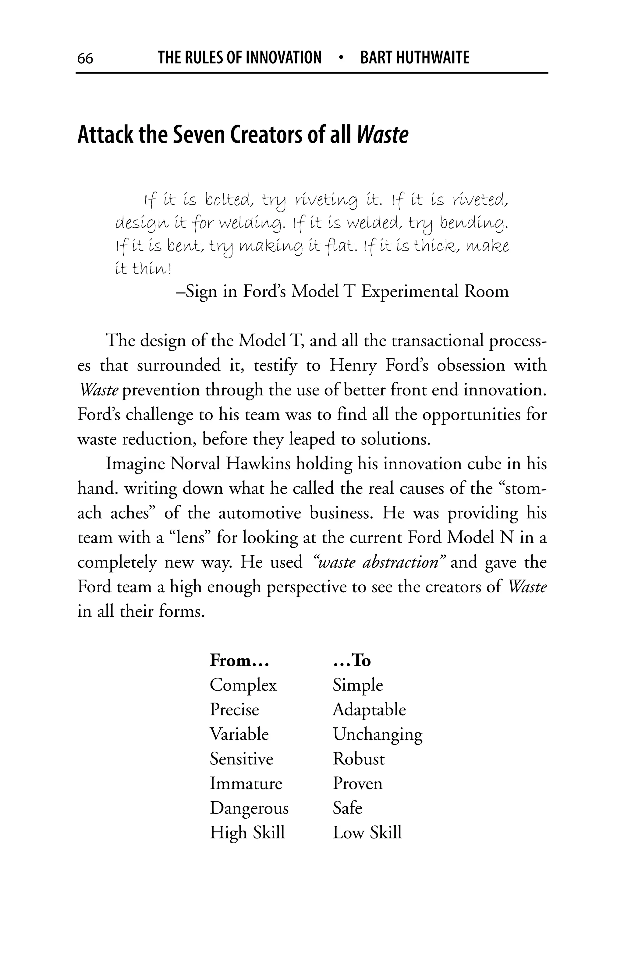 66         THE RULES OF INNOVATION • BART HUTHWAITE



Attack the Seven Creators of all Waste

          If it is bolted, try riveting it. If it is riveted,
     design it for welding. If it is welded, try bending.
     If it is bent, try making it flat. If it is thick, make
     it thin!
               –Sign in Ford’s Model T Experimental Room

    The design of the Model T, and all the transactional process-
es that surrounded it, testify to Henry Ford’s obsession with
Waste prevention through the use of better front end innovation.
Ford’s challenge to his team was to find all the opportunities for
waste reduction, before they leaped to solutions.
    Imagine Norval Hawkins holding his innovation cube in his
hand. writing down what he called the real causes of the “stom-
ach aches” of the automotive business. He was providing his
team with a “lens” for looking at the current Ford Model N in a
completely new way. He used “waste abstraction” and gave the
Ford team a high enough perspective to see the creators of Waste
in all their forms.

                  From…            …To
                  Complex          Simple
                  Precise          Adaptable
                  Variable         Unchanging
                  Sensitive        Robust
                  Immature         Proven
                  Dangerous        Safe
                  High Skill       Low Skill
 