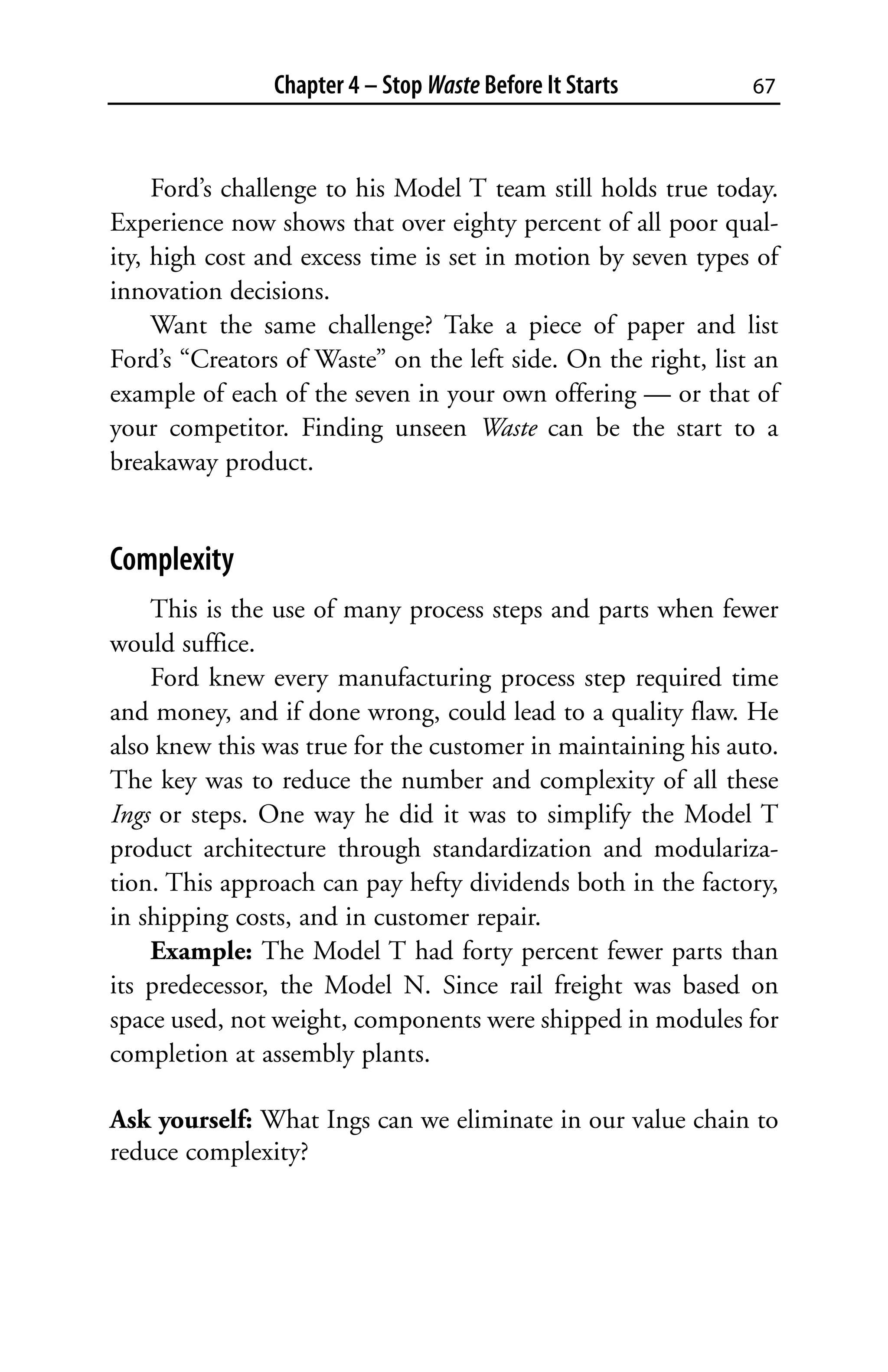Chapter 4 – Stop Waste Before It Starts        67



     Ford’s challenge to his Model T team still holds true today.
Experience now shows that over eighty percent of all poor qual-
ity, high cost and excess time is set in motion by seven types of
innovation decisions.
     Want the same challenge? Take a piece of paper and list
Ford’s “Creators of Waste” on the left side. On the right, list an
example of each of the seven in your own offering — or that of
your competitor. Finding unseen Waste can be the start to a
breakaway product.


Complexity
    This is the use of many process steps and parts when fewer
would suffice.
    Ford knew every manufacturing process step required time
and money, and if done wrong, could lead to a quality flaw. He
also knew this was true for the customer in maintaining his auto.
The key was to reduce the number and complexity of all these
Ings or steps. One way he did it was to simplify the Model T
product architecture through standardization and modulariza-
tion. This approach can pay hefty dividends both in the factory,
in shipping costs, and in customer repair.
    Example: The Model T had forty percent fewer parts than
its predecessor, the Model N. Since rail freight was based on
space used, not weight, components were shipped in modules for
completion at assembly plants.

Ask yourself: What Ings can we eliminate in our value chain to
reduce complexity?
 