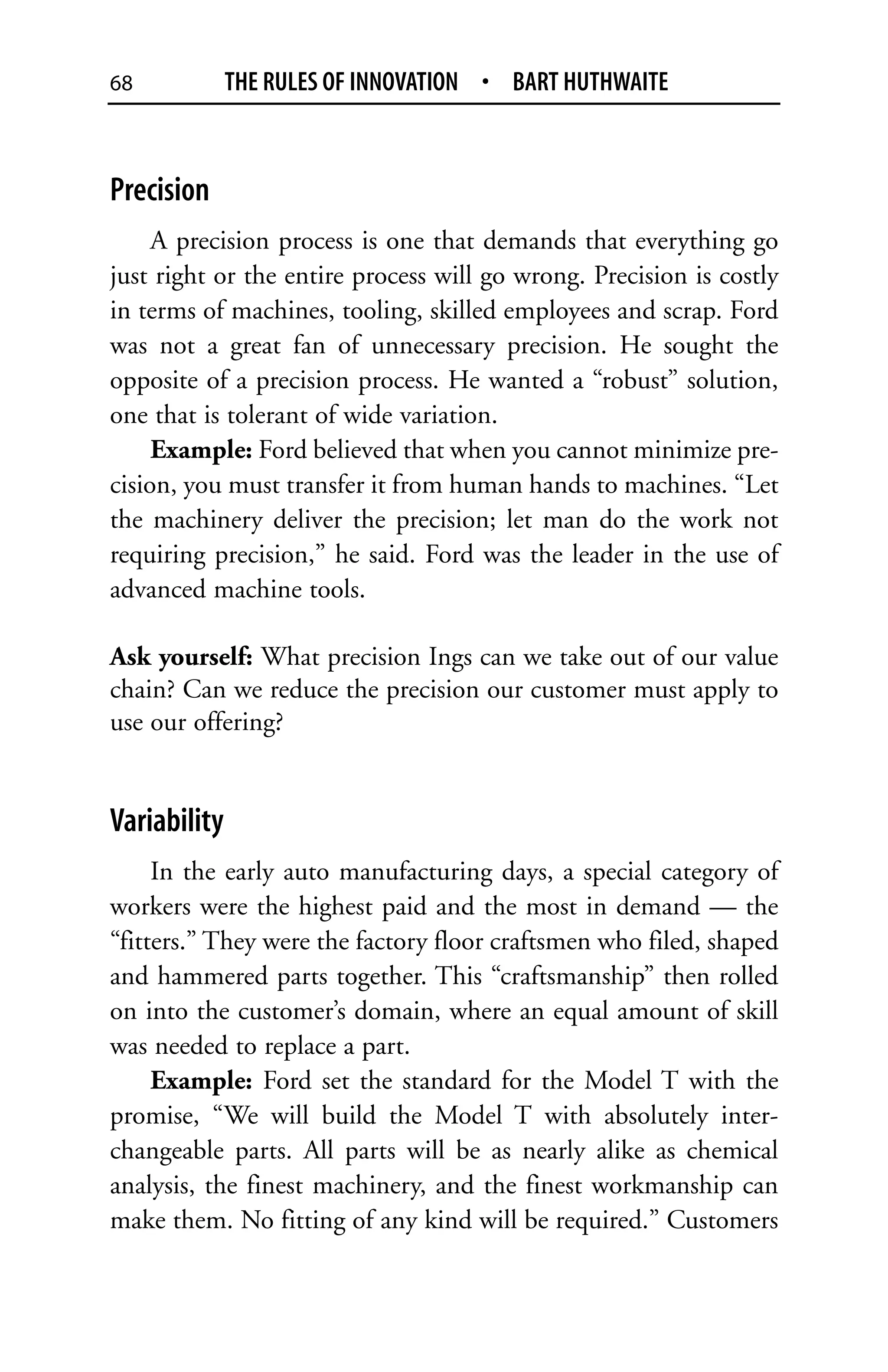 68            THE RULES OF INNOVATION • BART HUTHWAITE



Precision
     A precision process is one that demands that everything go
just right or the entire process will go wrong. Precision is costly
in terms of machines, tooling, skilled employees and scrap. Ford
was not a great fan of unnecessary precision. He sought the
opposite of a precision process. He wanted a “robust” solution,
one that is tolerant of wide variation.
     Example: Ford believed that when you cannot minimize pre-
cision, you must transfer it from human hands to machines. “Let
the machinery deliver the precision; let man do the work not
requiring precision,” he said. Ford was the leader in the use of
advanced machine tools.

Ask yourself: What precision Ings can we take out of our value
chain? Can we reduce the precision our customer must apply to
use our offering?


Variability
     In the early auto manufacturing days, a special category of
workers were the highest paid and the most in demand — the
“fitters.” They were the factory floor craftsmen who filed, shaped
and hammered parts together. This “craftsmanship” then rolled
on into the customer’s domain, where an equal amount of skill
was needed to replace a part.
     Example: Ford set the standard for the Model T with the
promise, “We will build the Model T with absolutely inter-
changeable parts. All parts will be as nearly alike as chemical
analysis, the finest machinery, and the finest workmanship can
make them. No fitting of any kind will be required.” Customers
 