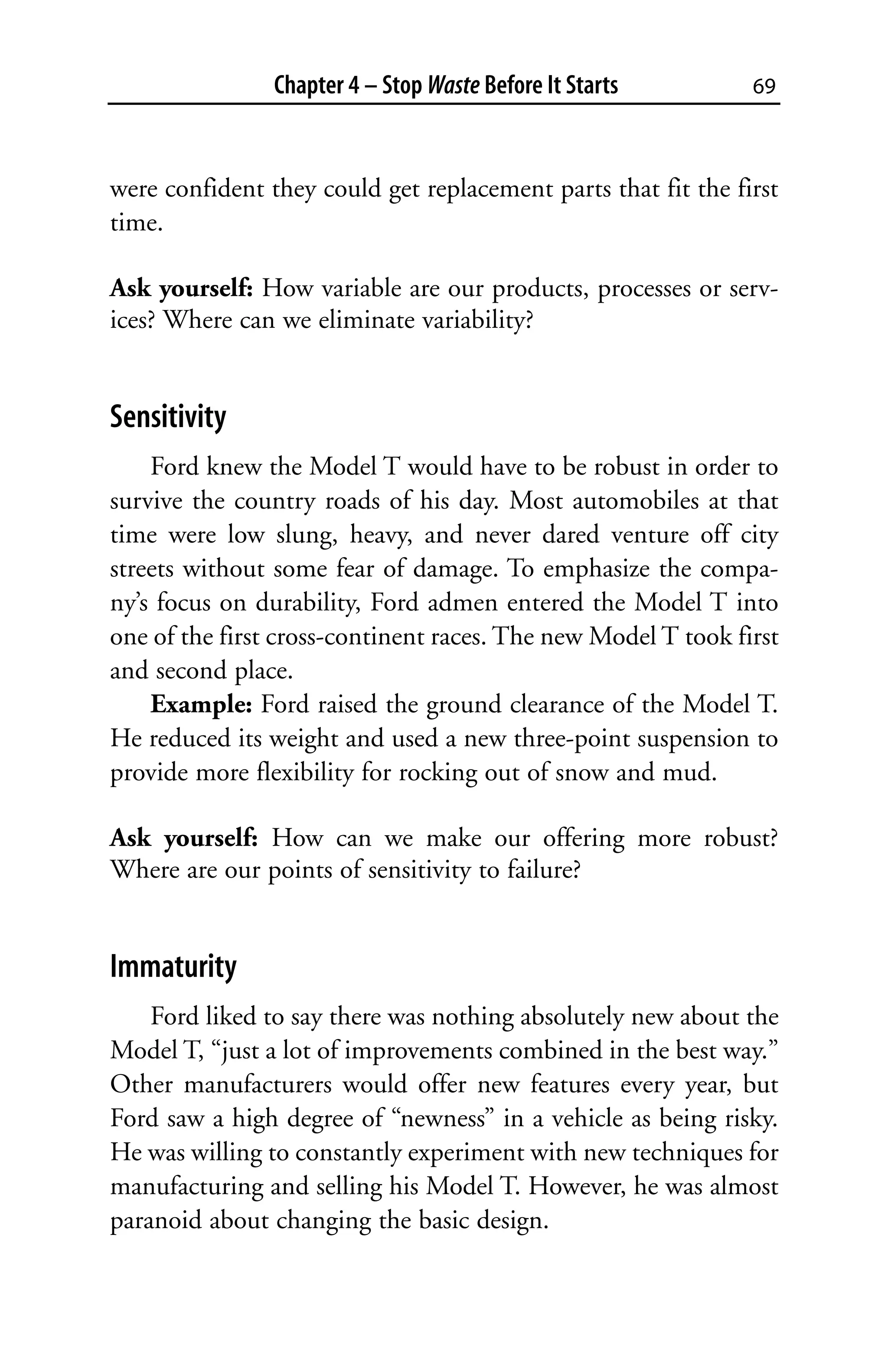 Chapter 4 – Stop Waste Before It Starts        69



were confident they could get replacement parts that fit the first
time.

Ask yourself: How variable are our products, processes or serv-
ices? Where can we eliminate variability?


Sensitivity
    Ford knew the Model T would have to be robust in order to
survive the country roads of his day. Most automobiles at that
time were low slung, heavy, and never dared venture off city
streets without some fear of damage. To emphasize the compa-
ny’s focus on durability, Ford admen entered the Model T into
one of the first cross-continent races. The new Model T took first
and second place.
    Example: Ford raised the ground clearance of the Model T.
He reduced its weight and used a new three-point suspension to
provide more flexibility for rocking out of snow and mud.

Ask yourself: How can we make our offering more robust?
Where are our points of sensitivity to failure?


Immaturity
    Ford liked to say there was nothing absolutely new about the
Model T, “just a lot of improvements combined in the best way.”
Other manufacturers would offer new features every year, but
Ford saw a high degree of “newness” in a vehicle as being risky.
He was willing to constantly experiment with new techniques for
manufacturing and selling his Model T. However, he was almost
paranoid about changing the basic design.
 