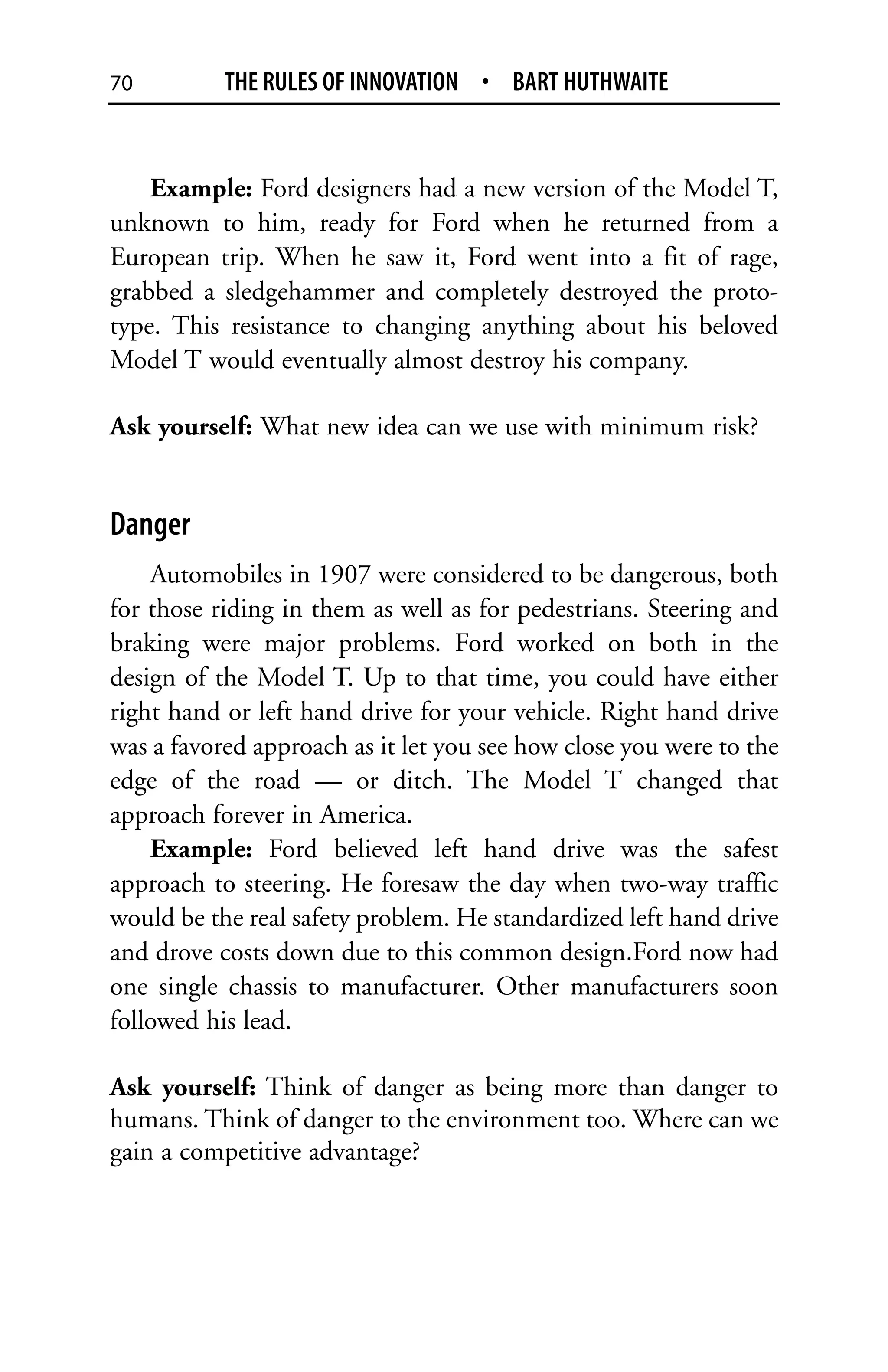70         THE RULES OF INNOVATION • BART HUTHWAITE


    Example: Ford designers had a new version of the Model T,
unknown to him, ready for Ford when he returned from a
European trip. When he saw it, Ford went into a fit of rage,
grabbed a sledgehammer and completely destroyed the proto-
type. This resistance to changing anything about his beloved
Model T would eventually almost destroy his company.

Ask yourself: What new idea can we use with minimum risk?


Danger
    Automobiles in 1907 were considered to be dangerous, both
for those riding in them as well as for pedestrians. Steering and
braking were major problems. Ford worked on both in the
design of the Model T. Up to that time, you could have either
right hand or left hand drive for your vehicle. Right hand drive
was a favored approach as it let you see how close you were to the
edge of the road — or ditch. The Model T changed that
approach forever in America.
    Example: Ford believed left hand drive was the safest
approach to steering. He foresaw the day when two-way traffic
would be the real safety problem. He standardized left hand drive
and drove costs down due to this common design.Ford now had
one single chassis to manufacturer. Other manufacturers soon
followed his lead.

Ask yourself: Think of danger as being more than danger to
humans. Think of danger to the environment too. Where can we
gain a competitive advantage?
 