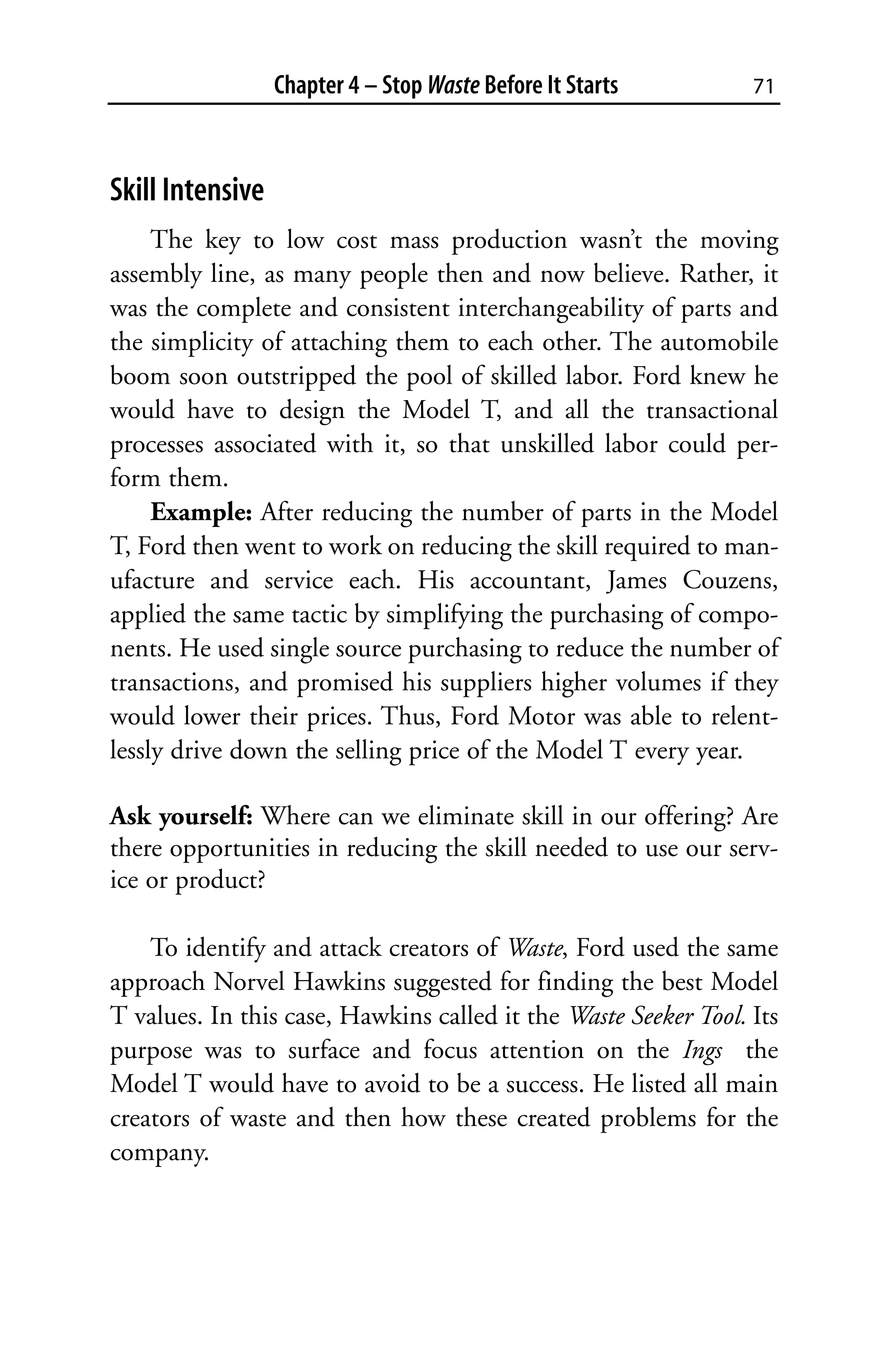 Chapter 4 – Stop Waste Before It Starts        71



Skill Intensive
     The key to low cost mass production wasn’t the moving
assembly line, as many people then and now believe. Rather, it
was the complete and consistent interchangeability of parts and
the simplicity of attaching them to each other. The automobile
boom soon outstripped the pool of skilled labor. Ford knew he
would have to design the Model T, and all the transactional
processes associated with it, so that unskilled labor could per-
form them.
     Example: After reducing the number of parts in the Model
T, Ford then went to work on reducing the skill required to man-
ufacture and service each. His accountant, James Couzens,
applied the same tactic by simplifying the purchasing of compo-
nents. He used single source purchasing to reduce the number of
transactions, and promised his suppliers higher volumes if they
would lower their prices. Thus, Ford Motor was able to relent-
lessly drive down the selling price of the Model T every year.

Ask yourself: Where can we eliminate skill in our offering? Are
there opportunities in reducing the skill needed to use our serv-
ice or product?

    To identify and attack creators of Waste, Ford used the same
approach Norvel Hawkins suggested for finding the best Model
T values. In this case, Hawkins called it the Waste Seeker Tool. Its
purpose was to surface and focus attention on the Ings the
Model T would have to avoid to be a success. He listed all main
creators of waste and then how these created problems for the
company.
 