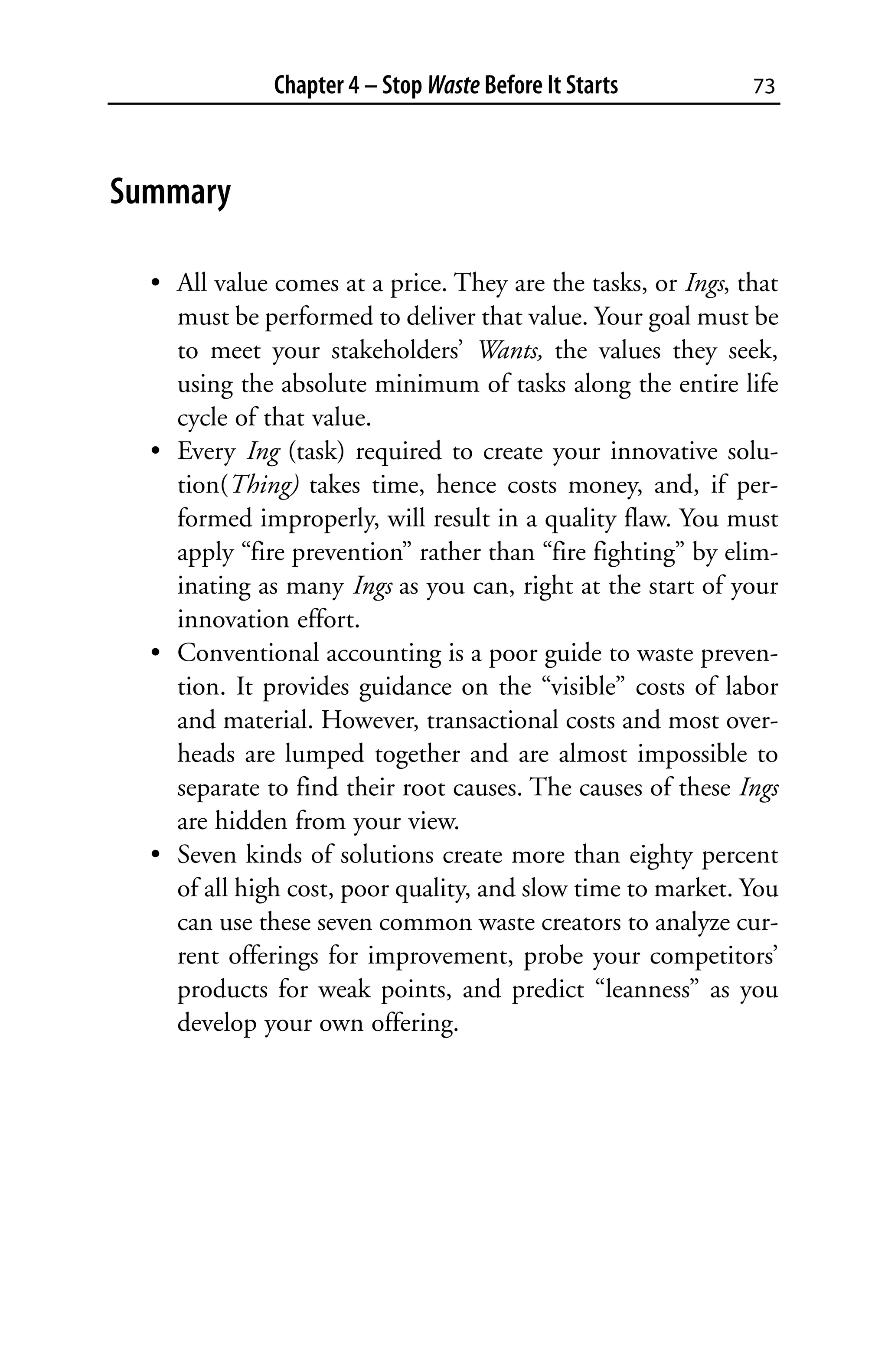 Chapter 4 – Stop Waste Before It Starts         73



Summary

  • All value comes at a price. They are the tasks, or Ings, that
    must be performed to deliver that value. Your goal must be
    to meet your stakeholders’ Wants, the values they seek,
    using the absolute minimum of tasks along the entire life
    cycle of that value.
  • Every Ing (task) required to create your innovative solu-
    tion(Thing) takes time, hence costs money, and, if per-
    formed improperly, will result in a quality flaw. You must
    apply “fire prevention” rather than “fire fighting” by elim-
    inating as many Ings as you can, right at the start of your
    innovation effort.
  • Conventional accounting is a poor guide to waste preven-
    tion. It provides guidance on the “visible” costs of labor
    and material. However, transactional costs and most over-
    heads are lumped together and are almost impossible to
    separate to find their root causes. The causes of these Ings
    are hidden from your view.
  • Seven kinds of solutions create more than eighty percent
    of all high cost, poor quality, and slow time to market. You
    can use these seven common waste creators to analyze cur-
    rent offerings for improvement, probe your competitors’
    products for weak points, and predict “leanness” as you
    develop your own offering.
 