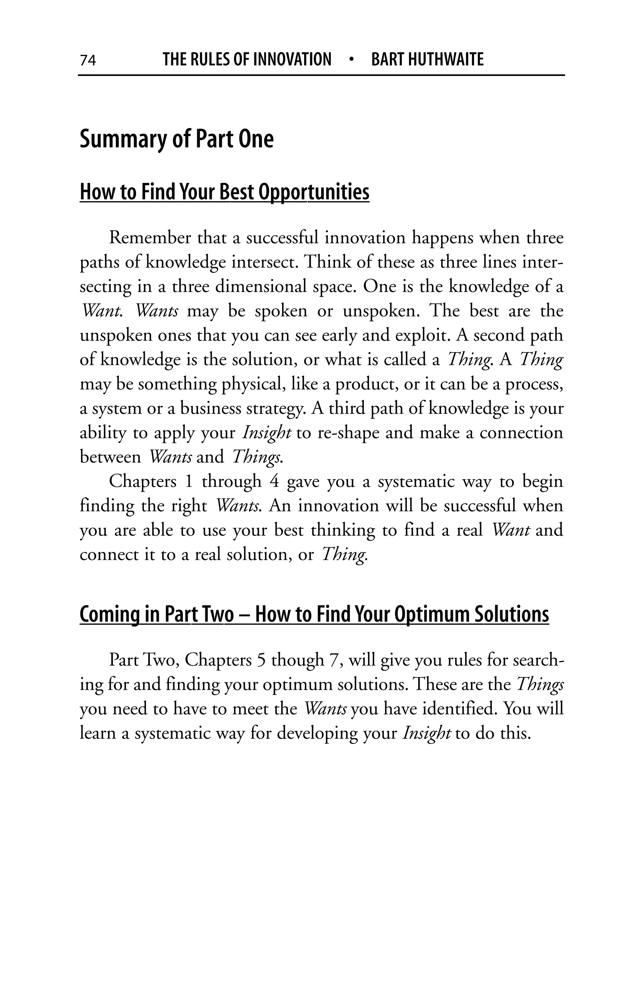 74         THE RULES OF INNOVATION • BART HUTHWAITE



Summary of Part One
How to Find Your Best Opportunities
    Remember that a successful innovation happens when three
paths of knowledge intersect. Think of these as three lines inter-
secting in a three dimensional space. One is the knowledge of a
Want. Wants may be spoken or unspoken. The best are the
unspoken ones that you can see early and exploit. A second path
of knowledge is the solution, or what is called a Thing. A Thing
may be something physical, like a product, or it can be a process,
a system or a business strategy. A third path of knowledge is your
ability to apply your Insight to re-shape and make a connection
between Wants and Things.
    Chapters 1 through 4 gave you a systematic way to begin
finding the right Wants. An innovation will be successful when
you are able to use your best thinking to find a real Want and
connect it to a real solution, or Thing.


Coming in Part Two – How to Find Your Optimum Solutions
    Part Two, Chapters 5 though 7, will give you rules for search-
ing for and finding your optimum solutions. These are the Things
you need to have to meet the Wants you have identified. You will
learn a systematic way for developing your Insight to do this.
 