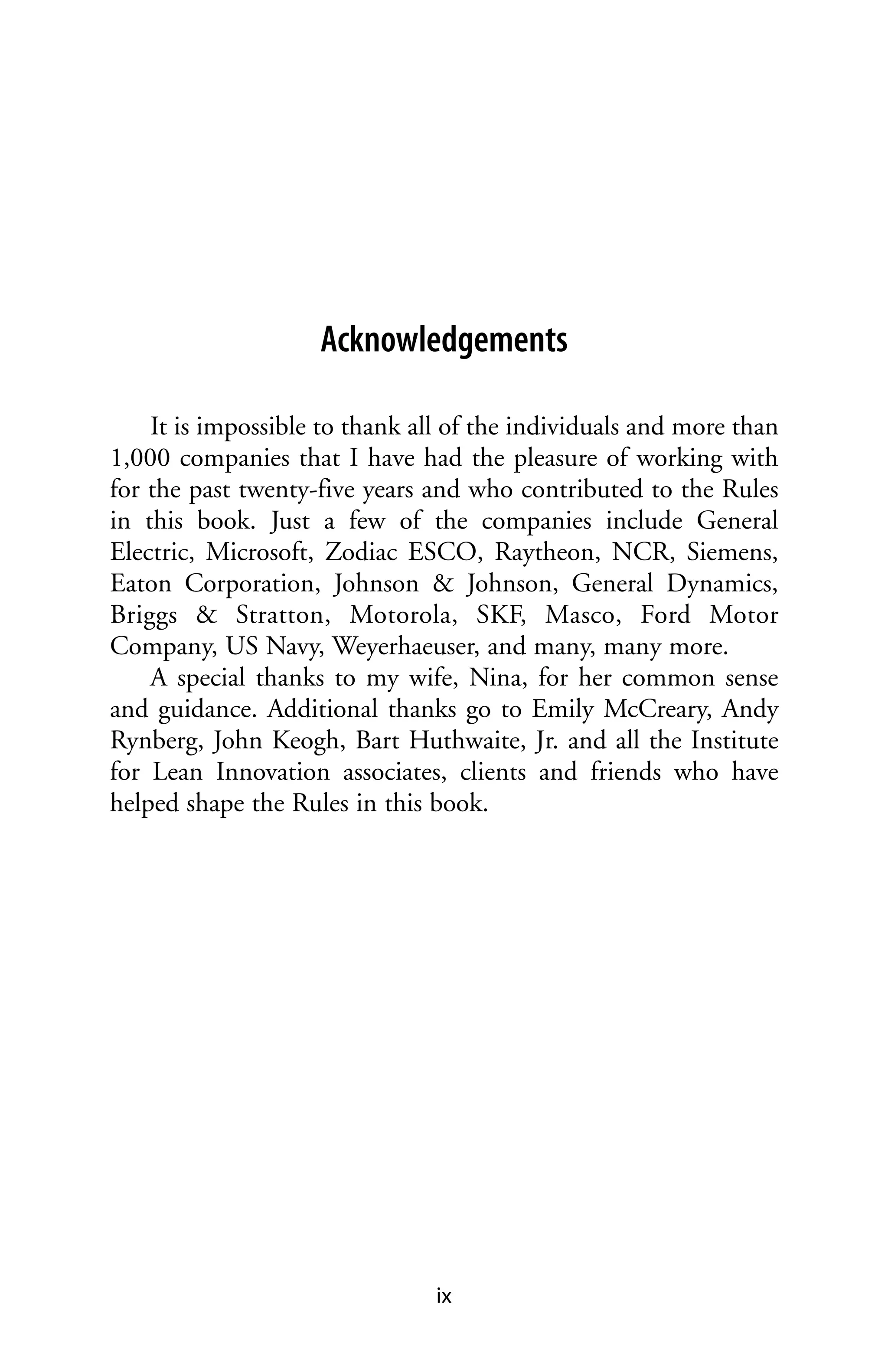 Acknowledgements

    It is impossible to thank all of the individuals and more than
1,000 companies that I have had the pleasure of working with
for the past twenty-five years and who contributed to the Rules
in this book. Just a few of the companies include General
Electric, Microsoft, Zodiac ESCO, Raytheon, NCR, Siemens,
Eaton Corporation, Johnson & Johnson, General Dynamics,
Briggs & Stratton, Motorola, SKF, Masco, Ford Motor
Company, US Navy, Weyerhaeuser, and many, many more.
    A special thanks to my wife, Nina, for her common sense
and guidance. Additional thanks go to Emily McCreary, Andy
Rynberg, John Keogh, Bart Huthwaite, Jr. and all the Institute
for Lean Innovation associates, clients and friends who have
helped shape the Rules in this book.




                                ix
 