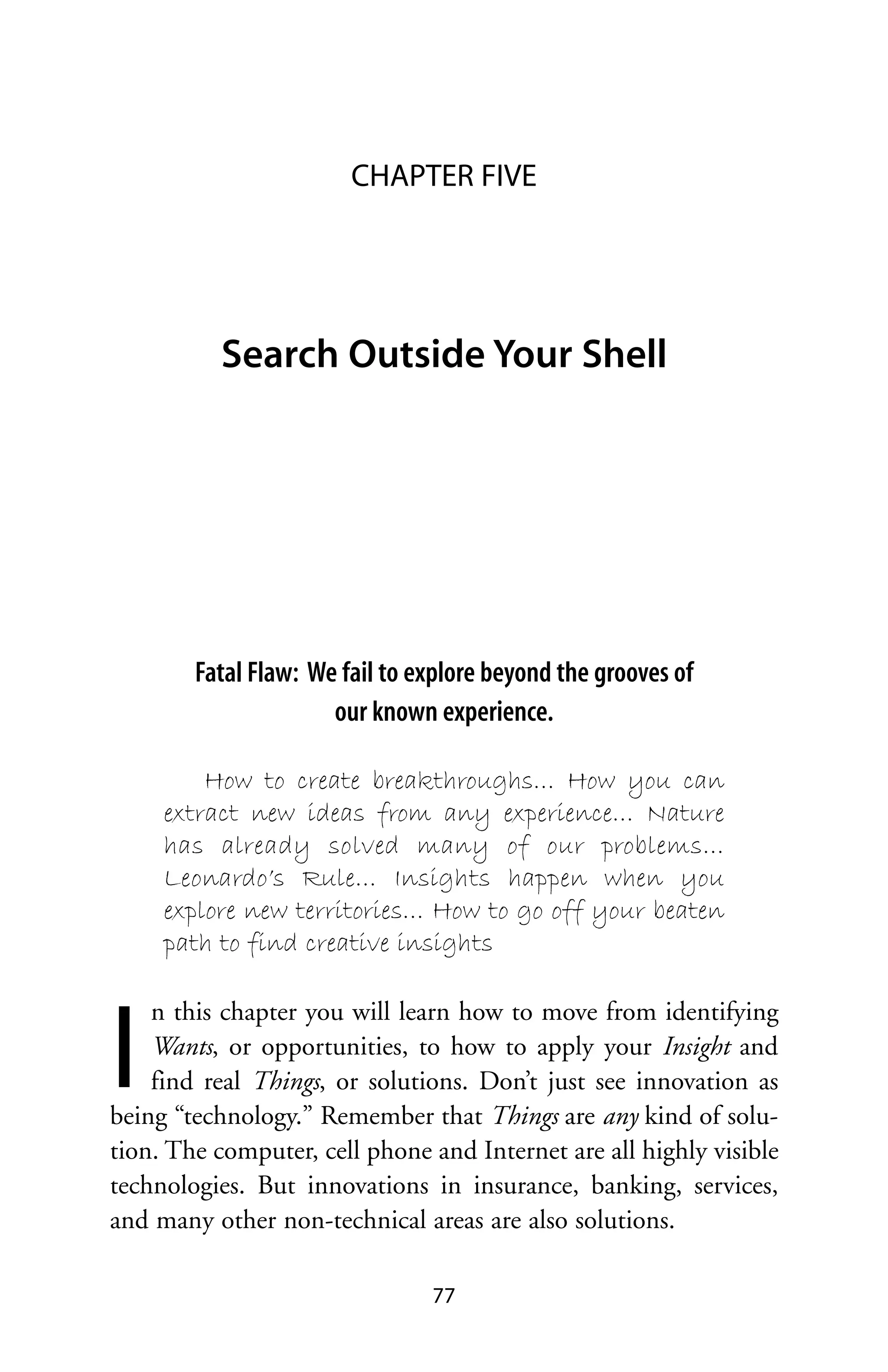 CHAPTER FIVE




          Search Outside Your Shell




        Fatal Flaw: We fail to explore beyond the grooves of
                      our known experience.

         How to create breakthroughs… How you can
     extract new ideas from any experience… Nature
     has already solved many of our problems…
     Leonardo’s Rule… Insights happen when you
     explore new territories… How to go off your beaten
     path to find creative insights




I
    n this chapter you will learn how to move from identifying
    Wants, or opportunities, to how to apply your Insight and
    find real Things, or solutions. Don’t just see innovation as
being “technology.” Remember that Things are any kind of solu-
tion. The computer, cell phone and Internet are all highly visible
technologies. But innovations in insurance, banking, services,
and many other non-technical areas are also solutions.

                                77
 