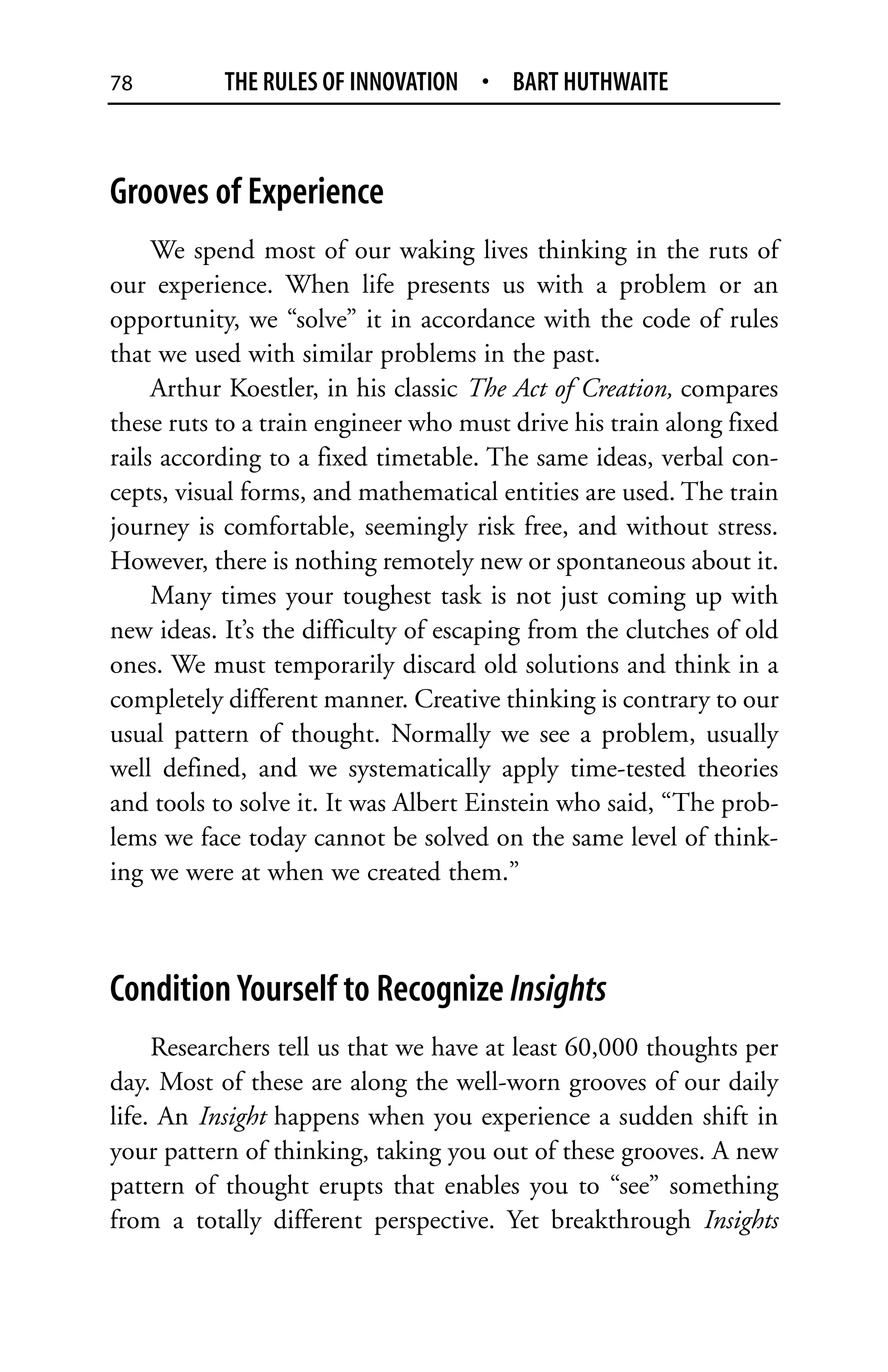 78         THE RULES OF INNOVATION • BART HUTHWAITE



Grooves of Experience
     We spend most of our waking lives thinking in the ruts of
our experience. When life presents us with a problem or an
opportunity, we “solve” it in accordance with the code of rules
that we used with similar problems in the past.
     Arthur Koestler, in his classic The Act of Creation, compares
these ruts to a train engineer who must drive his train along fixed
rails according to a fixed timetable. The same ideas, verbal con-
cepts, visual forms, and mathematical entities are used. The train
journey is comfortable, seemingly risk free, and without stress.
However, there is nothing remotely new or spontaneous about it.
     Many times your toughest task is not just coming up with
new ideas. It’s the difficulty of escaping from the clutches of old
ones. We must temporarily discard old solutions and think in a
completely different manner. Creative thinking is contrary to our
usual pattern of thought. Normally we see a problem, usually
well defined, and we systematically apply time-tested theories
and tools to solve it. It was Albert Einstein who said, “The prob-
lems we face today cannot be solved on the same level of think-
ing we were at when we created them.”



Condition Yourself to Recognize Insights
     Researchers tell us that we have at least 60,000 thoughts per
day. Most of these are along the well-worn grooves of our daily
life. An Insight happens when you experience a sudden shift in
your pattern of thinking, taking you out of these grooves. A new
pattern of thought erupts that enables you to “see” something
from a totally different perspective. Yet breakthrough Insights
 
