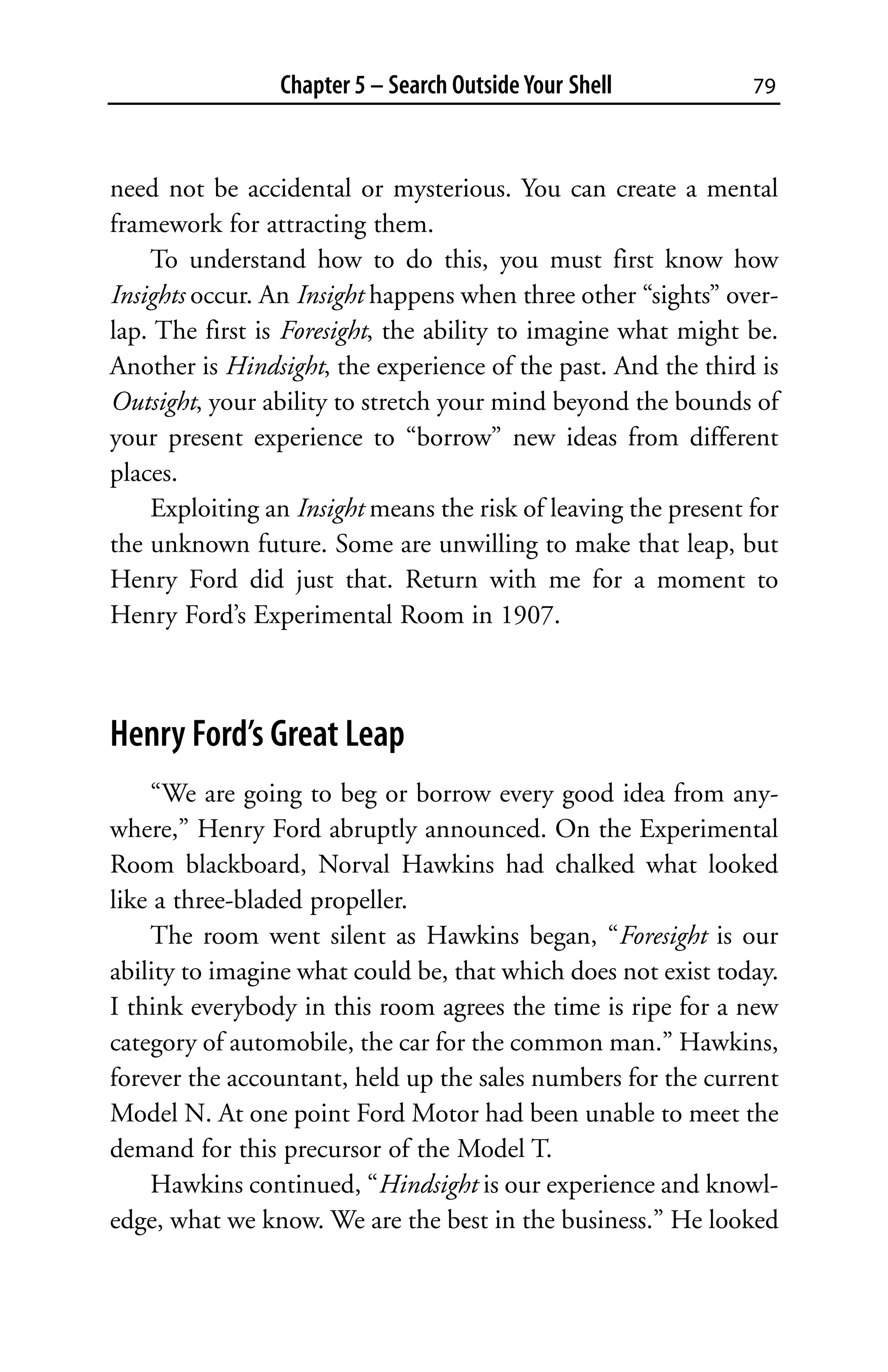 Chapter 5 – Search Outside Your Shell          79



need not be accidental or mysterious. You can create a mental
framework for attracting them.
    To understand how to do this, you must first know how
Insights occur. An Insight happens when three other “sights” over-
lap. The first is Foresight, the ability to imagine what might be.
Another is Hindsight, the experience of the past. And the third is
Outsight, your ability to stretch your mind beyond the bounds of
your present experience to “borrow” new ideas from different
places.
    Exploiting an Insight means the risk of leaving the present for
the unknown future. Some are unwilling to make that leap, but
Henry Ford did just that. Return with me for a moment to
Henry Ford’s Experimental Room in 1907.



Henry Ford’s Great Leap
    “We are going to beg or borrow every good idea from any-
where,” Henry Ford abruptly announced. On the Experimental
Room blackboard, Norval Hawkins had chalked what looked
like a three-bladed propeller.
    The room went silent as Hawkins began, “Foresight is our
ability to imagine what could be, that which does not exist today.
I think everybody in this room agrees the time is ripe for a new
category of automobile, the car for the common man.” Hawkins,
forever the accountant, held up the sales numbers for the current
Model N. At one point Ford Motor had been unable to meet the
demand for this precursor of the Model T.
    Hawkins continued, “Hindsight is our experience and knowl-
edge, what we know. We are the best in the business.” He looked
 