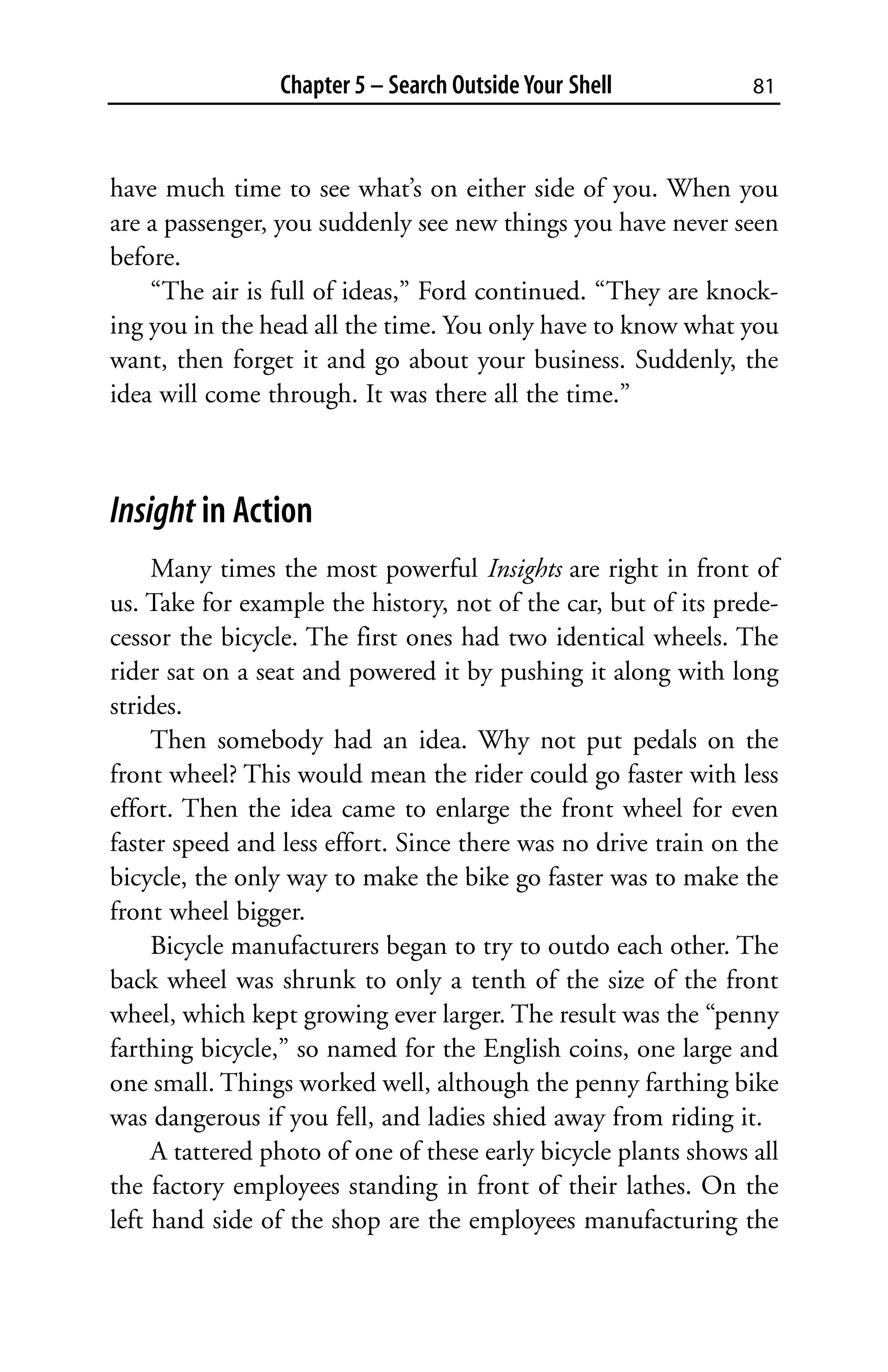 Chapter 5 – Search Outside Your Shell           81



have much time to see what’s on either side of you. When you
are a passenger, you suddenly see new things you have never seen
before.
    “The air is full of ideas,” Ford continued. “They are knock-
ing you in the head all the time. You only have to know what you
want, then forget it and go about your business. Suddenly, the
idea will come through. It was there all the time.”



Insight in Action
     Many times the most powerful Insights are right in front of
us. Take for example the history, not of the car, but of its prede-
cessor the bicycle. The first ones had two identical wheels. The
rider sat on a seat and powered it by pushing it along with long
strides.
     Then somebody had an idea. Why not put pedals on the
front wheel? This would mean the rider could go faster with less
effort. Then the idea came to enlarge the front wheel for even
faster speed and less effort. Since there was no drive train on the
bicycle, the only way to make the bike go faster was to make the
front wheel bigger.
     Bicycle manufacturers began to try to outdo each other. The
back wheel was shrunk to only a tenth of the size of the front
wheel, which kept growing ever larger. The result was the “penny
farthing bicycle,” so named for the English coins, one large and
one small. Things worked well, although the penny farthing bike
was dangerous if you fell, and ladies shied away from riding it.
     A tattered photo of one of these early bicycle plants shows all
the factory employees standing in front of their lathes. On the
left hand side of the shop are the employees manufacturing the
 