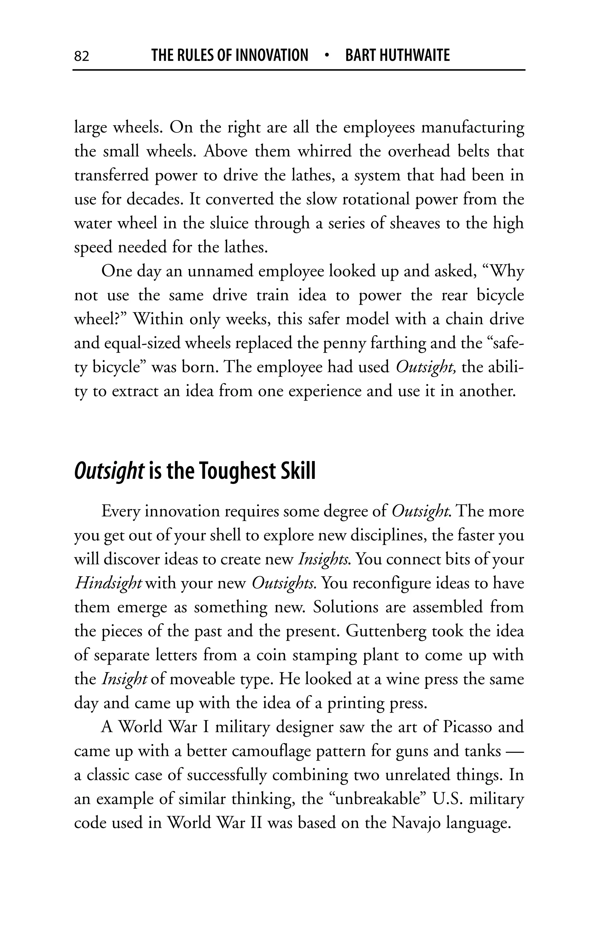 82         THE RULES OF INNOVATION • BART HUTHWAITE


large wheels. On the right are all the employees manufacturing
the small wheels. Above them whirred the overhead belts that
transferred power to drive the lathes, a system that had been in
use for decades. It converted the slow rotational power from the
water wheel in the sluice through a series of sheaves to the high
speed needed for the lathes.
    One day an unnamed employee looked up and asked, “Why
not use the same drive train idea to power the rear bicycle
wheel?” Within only weeks, this safer model with a chain drive
and equal-sized wheels replaced the penny farthing and the “safe-
ty bicycle” was born. The employee had used Outsight, the abili-
ty to extract an idea from one experience and use it in another.



Outsight is the Toughest Skill
    Every innovation requires some degree of Outsight. The more
you get out of your shell to explore new disciplines, the faster you
will discover ideas to create new Insights. You connect bits of your
Hindsight with your new Outsights. You reconfigure ideas to have
them emerge as something new. Solutions are assembled from
the pieces of the past and the present. Guttenberg took the idea
of separate letters from a coin stamping plant to come up with
the Insight of moveable type. He looked at a wine press the same
day and came up with the idea of a printing press.
    A World War I military designer saw the art of Picasso and
came up with a better camouflage pattern for guns and tanks —
a classic case of successfully combining two unrelated things. In
an example of similar thinking, the “unbreakable” U.S. military
code used in World War II was based on the Navajo language.
 