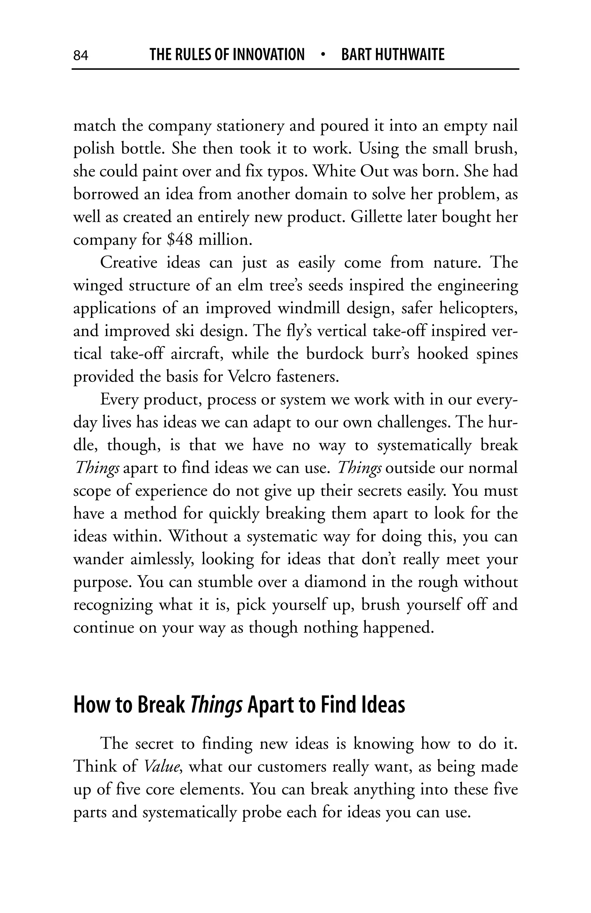 84         THE RULES OF INNOVATION • BART HUTHWAITE


match the company stationery and poured it into an empty nail
polish bottle. She then took it to work. Using the small brush,
she could paint over and fix typos. White Out was born. She had
borrowed an idea from another domain to solve her problem, as
well as created an entirely new product. Gillette later bought her
company for $48 million.
     Creative ideas can just as easily come from nature. The
winged structure of an elm tree’s seeds inspired the engineering
applications of an improved windmill design, safer helicopters,
and improved ski design. The fly’s vertical take-off inspired ver-
tical take-off aircraft, while the burdock burr’s hooked spines
provided the basis for Velcro fasteners.
     Every product, process or system we work with in our every-
day lives has ideas we can adapt to our own challenges. The hur-
dle, though, is that we have no way to systematically break
Things apart to find ideas we can use. Things outside our normal
scope of experience do not give up their secrets easily. You must
have a method for quickly breaking them apart to look for the
ideas within. Without a systematic way for doing this, you can
wander aimlessly, looking for ideas that don’t really meet your
purpose. You can stumble over a diamond in the rough without
recognizing what it is, pick yourself up, brush yourself off and
continue on your way as though nothing happened.



How to Break Things Apart to Find Ideas
    The secret to finding new ideas is knowing how to do it.
Think of Value, what our customers really want, as being made
up of five core elements. You can break anything into these five
parts and systematically probe each for ideas you can use.
 