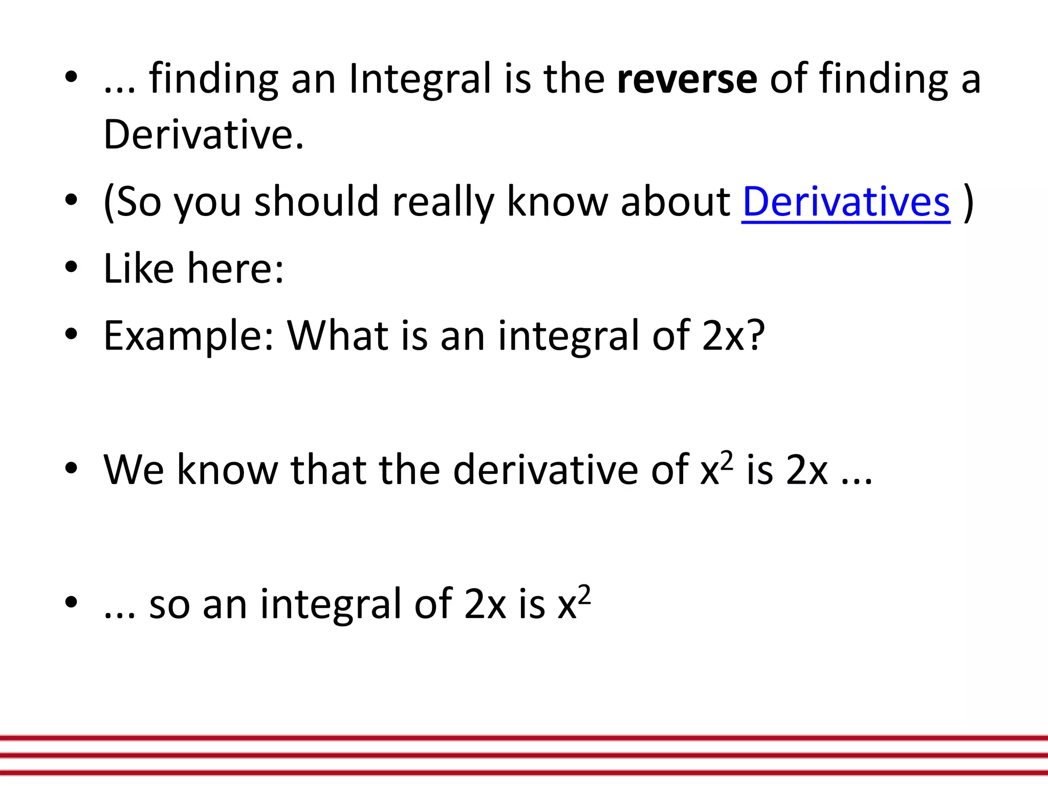 • ... finding an Integral is the reverse of finding a
Derivative.
• (So you should really know about Derivatives )
• Like here:
• Example: What is an integral of 2x?
• We know that the derivative of x2 is 2x ...
• ... so an integral of 2x is x2
 