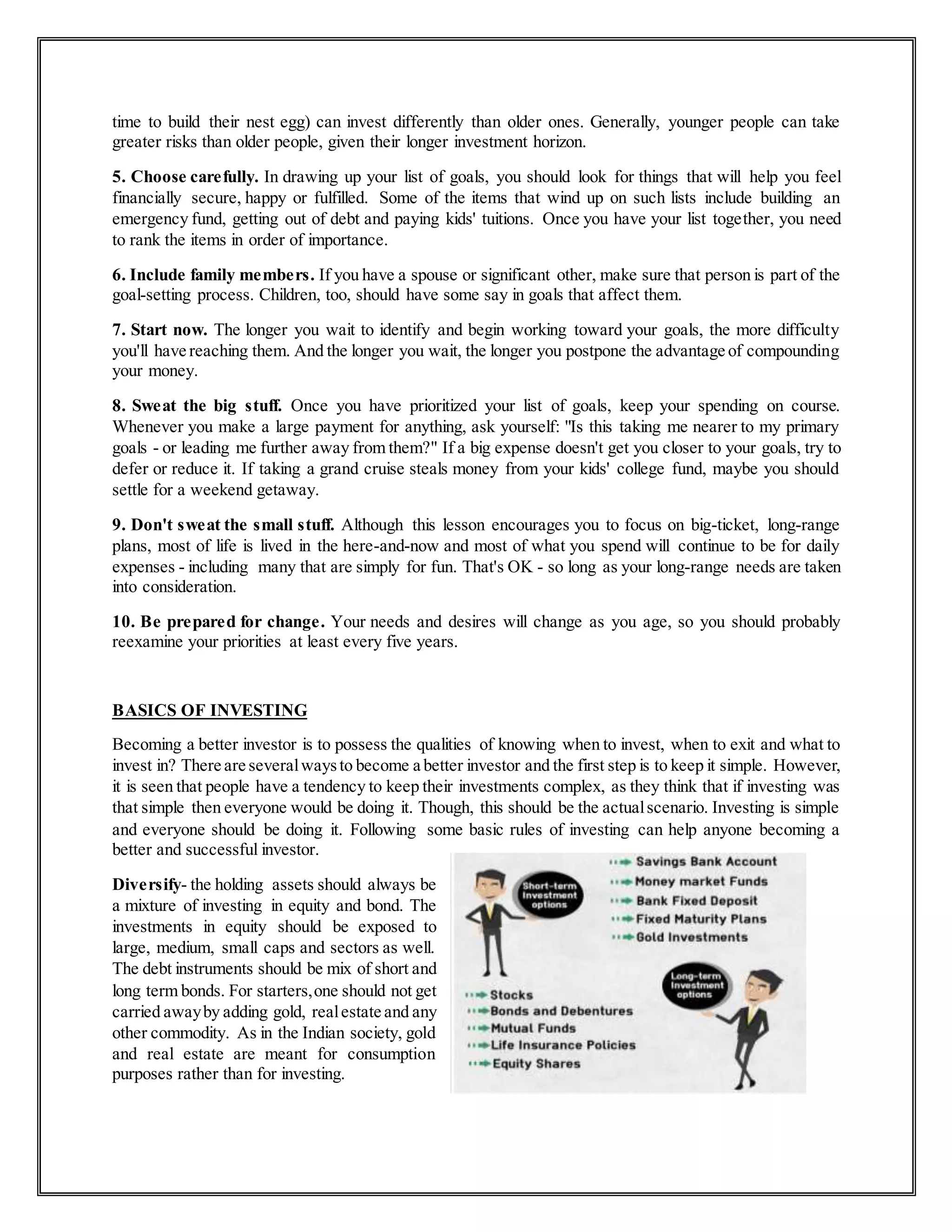time to build their nest egg) can invest differently than older ones. Generally, younger people can take
greater risks than older people, given their longer investment horizon.
5. Choose carefully. In drawing up your list of goals, you should look for things that will help you feel
financially secure, happy or fulfilled. Some of the items that wind up on such lists include building an
emergency fund, getting out of debt and paying kids' tuitions. Once you have your list together, you need
to rank the items in order of importance.
6. Include family members. If you have a spouse or significant other, make sure that person is part of the
goal-setting process. Children, too, should have some say in goals that affect them.
7. Start now. The longer you wait to identify and begin working toward your goals, the more difficulty
you'll have reaching them. And the longer you wait, the longer you postpone the advantage of compounding
your money.
8. Sweat the big stuff. Once you have prioritized your list of goals, keep your spending on course.
Whenever you make a large payment for anything, ask yourself: "Is this taking me nearer to my primary
goals - or leading me further away from them?" If a big expense doesn't get you closer to your goals, try to
defer or reduce it. If taking a grand cruise steals money from your kids' college fund, maybe you should
settle for a weekend getaway.
9. Don't sweat the small stuff. Although this lesson encourages you to focus on big-ticket, long-range
plans, most of life is lived in the here-and-now and most of what you spend will continue to be for daily
expenses - including many that are simply for fun. That's OK - so long as your long-range needs are taken
into consideration.
10. Be prepared for change. Your needs and desires will change as you age, so you should probably
reexamine your priorities at least every five years.
BASICS OF INVESTING
Becoming a better investor is to possess the qualities of knowing when to invest, when to exit and what to
invest in? There are severalwaysto become a better investor and the first step is to keep it simple. However,
it is seen that people have a tendency to keep their investments complex, as they think that if investing was
that simple then everyone would be doing it. Though, this should be the actualscenario. Investing is simple
and everyone should be doing it. Following some basic rules of investing can help anyone becoming a
better and successful investor.
Diversify- the holding assets should always be
a mixture of investing in equity and bond. The
investments in equity should be exposed to
large, medium, small caps and sectors as well.
The debt instruments should be mix of short and
long term bonds. For starters,one should not get
carried awayby adding gold, realestate and any
other commodity. As in the Indian society, gold
and real estate are meant for consumption
purposes rather than for investing.
 