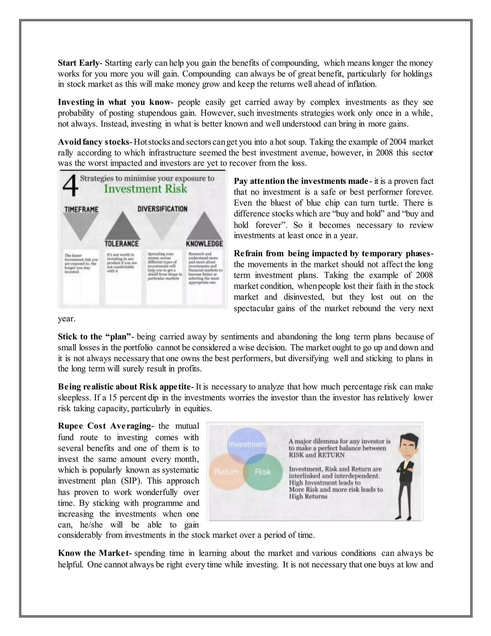 Start Early- Starting early can help you gain the benefits of compounding, which means longer the money
works for you more you will gain. Compounding can always be of great benefit, particularly for holdings
in stock market as this will make money grow and keep the returns well ahead of inflation.
Investing in what you know- people easily get carried away by complex investments as they see
probability of posting stupendous gain. However, such investments strategies work only once in a while,
not always. Instead, investing in what is better known and well understood can bring in more gains.
Avoidfancy stocks-Hotstocksand sectorscanget you into a hot soup. Taking the example of 2004 market
rally according to which infrastructure seemed the best investment avenue, however, in 2008 this sector
was the worst impacted and investors are yet to recover from the loss.
Pay attention the investments made- it is a proven fact
that no investment is a safe or best performer forever.
Even the bluest of blue chip can turn turtle. There is
difference stocks which are “buy and hold” and “buy and
hold forever”. So it becomes necessary to review
investments at least once in a year.
Refrain from being impacted by temporary phases-
the movements in the market should not affect the long
term investment plans. Taking the example of 2008
market condition, whenpeople lost their faith in the stock
market and disinvested, but they lost out on the
spectacular gains of the market rebound the very next
year.
Stick to the “plan”- being carried away by sentiments and abandoning the long term plans because of
small losses in the portfolio cannot be considered a wise decision. The market ought to go up and down and
it is not always necessary that one owns the best performers, but diversifying well and sticking to plans in
the long term will surely result in profits.
Being realistic about Risk appetite- It is necessary to analyze that how much percentage risk can make
sleepless. If a 15 percent dip in the investments worries the investor than the investor has relatively lower
risk taking capacity, particularly in equities.
Rupee Cost Averaging- the mutual
fund route to investing comes with
several benefits and one of them is to
invest the same amount every month,
which is popularly known as systematic
investment plan (SIP). This approach
has proven to work wonderfully over
time. By sticking with programme and
increasing the investments when one
can, he/she will be able to gain
considerably from investments in the stock market over a period of time.
Know the Market- spending time in learning about the market and various conditions can always be
helpful. One cannot always be right every time while investing. It is not necessary that one buys at low and
 