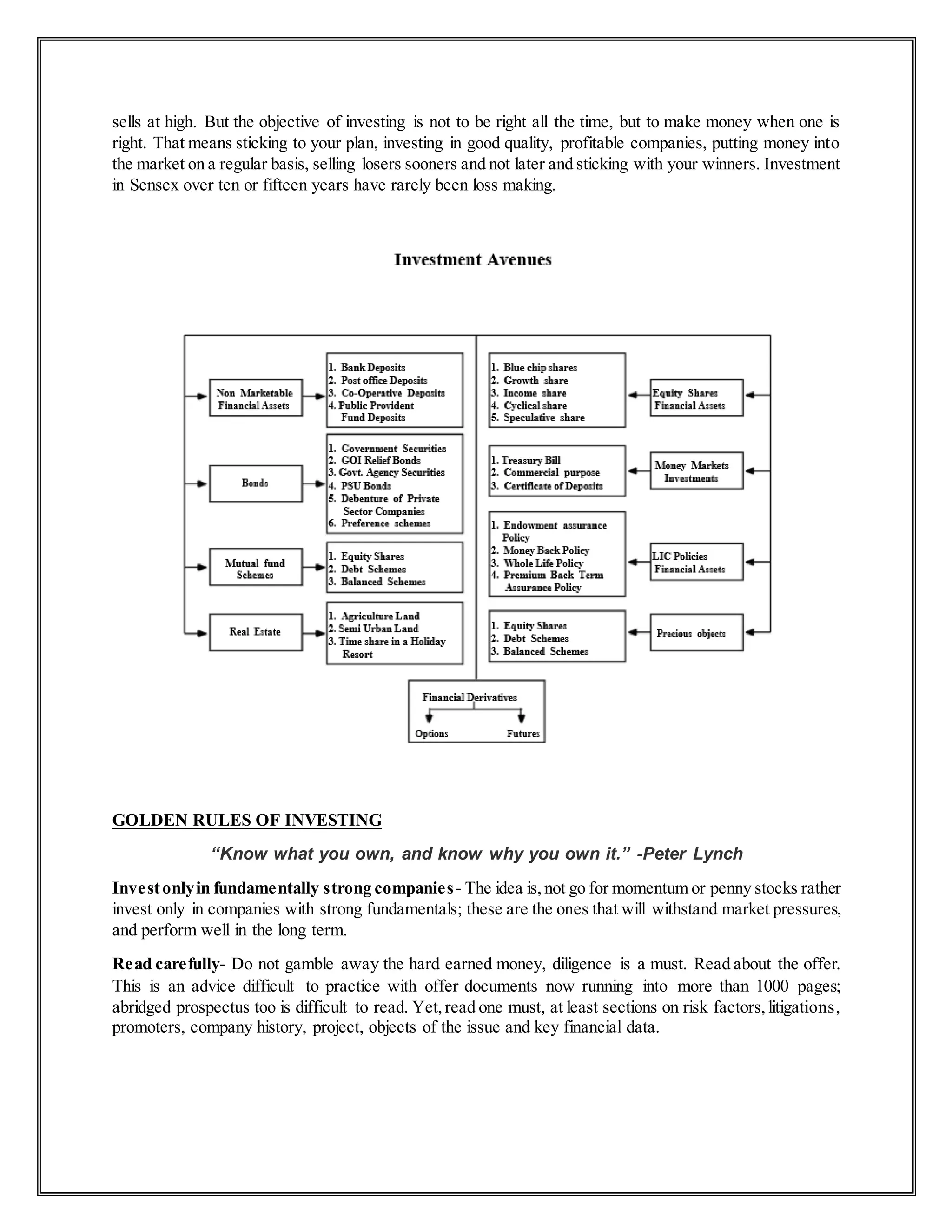 sells at high. But the objective of investing is not to be right all the time, but to make money when one is
right. That means sticking to your plan, investing in good quality, profitable companies, putting money into
the market on a regular basis, selling losers sooners and not later and sticking with your winners. Investment
in Sensex over ten or fifteen years have rarely been loss making.
GOLDEN RULES OF INVESTING
“Know what you own, and know why you own it.” -Peter Lynch
Investonlyin fundamentally strong companies- The idea is, not go for momentum or penny stocks rather
invest only in companies with strong fundamentals; these are the ones that will withstand market pressures,
and perform well in the long term.
Read carefully- Do not gamble away the hard earned money, diligence is a must. Read about the offer.
This is an advice difficult to practice with offer documents now running into more than 1000 pages;
abridged prospectus too is difficult to read. Yet,read one must, at least sections on risk factors,litigations,
promoters, company history, project, objects of the issue and key financial data.
 