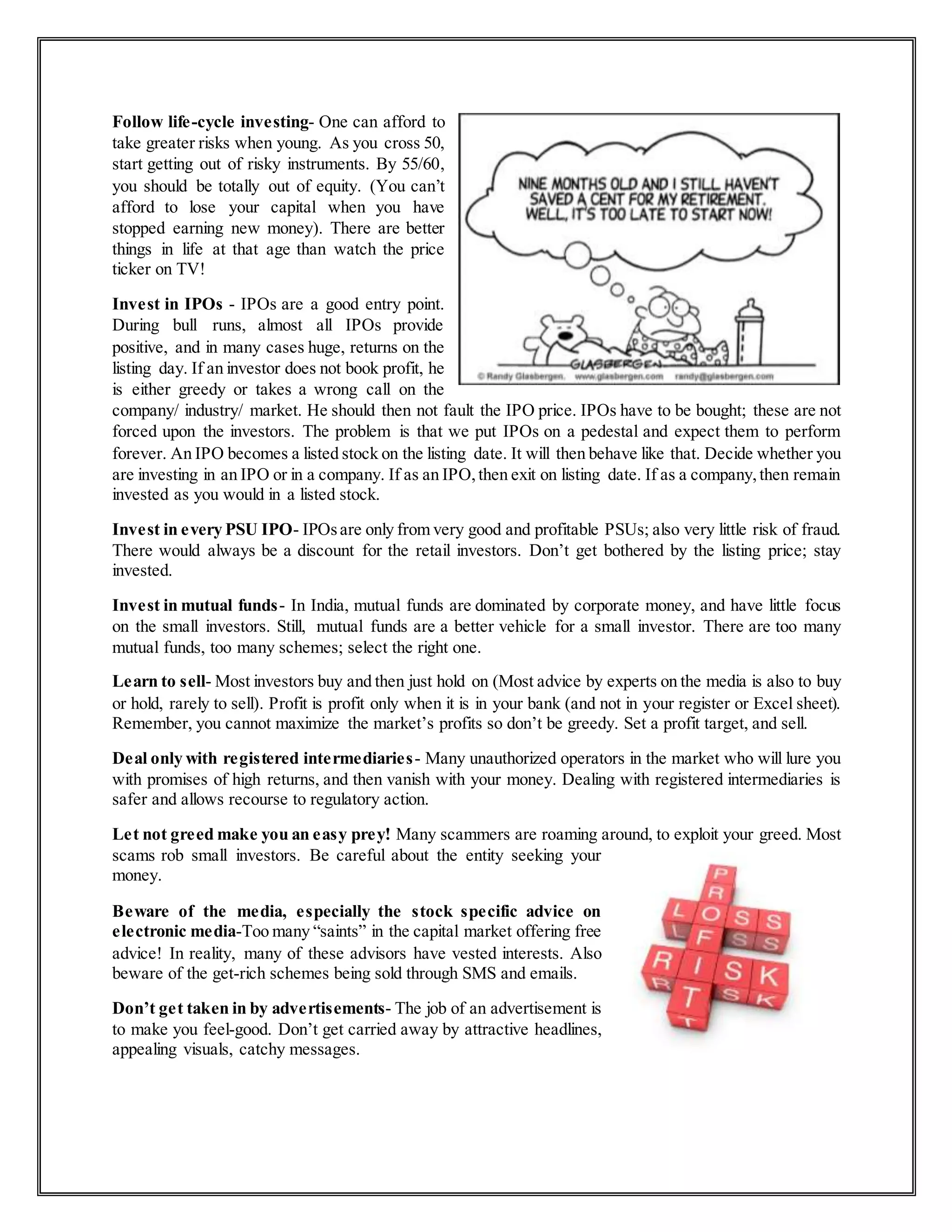 Follow life-cycle investing- One can afford to
take greater risks when young. As you cross 50,
start getting out of risky instruments. By 55/60,
you should be totally out of equity. (You can’t
afford to lose your capital when you have
stopped earning new money). There are better
things in life at that age than watch the price
ticker on TV!
Invest in IPOs - IPOs are a good entry point.
During bull runs, almost all IPOs provide
positive, and in many cases huge, returns on the
listing day. If an investor does not book profit, he
is either greedy or takes a wrong call on the
company/ industry/ market. He should then not fault the IPO price. IPOs have to be bought; these are not
forced upon the investors. The problem is that we put IPOs on a pedestal and expect them to perform
forever. An IPO becomes a listed stock on the listing date. It will then behave like that. Decide whether you
are investing in an IPO or in a company. If as an IPO,then exit on listing date. If as a company,then remain
invested as you would in a listed stock.
Invest in every PSU IPO- IPOsare only from very good and profitable PSUs; also very little risk of fraud.
There would always be a discount for the retail investors. Don’t get bothered by the listing price; stay
invested.
Invest in mutual funds- In India, mutual funds are dominated by corporate money, and have little focus
on the small investors. Still, mutual funds are a better vehicle for a small investor. There are too many
mutual funds, too many schemes; select the right one.
Learn to sell- Most investors buy and then just hold on (Most advice by experts on the media is also to buy
or hold, rarely to sell). Profit is profit only when it is in your bank (and not in your register or Excel sheet).
Remember, you cannot maximize the market’s profits so don’t be greedy. Set a profit target, and sell.
Deal only with registered intermediaries- Many unauthorized operators in the market who will lure you
with promises of high returns, and then vanish with your money. Dealing with registered intermediaries is
safer and allows recourse to regulatory action.
Let not greed make you an easy prey! Many scammers are roaming around, to exploit your greed. Most
scams rob small investors. Be careful about the entity seeking your
money.
Beware of the media, especially the stock specific advice on
electronic media-Too many “saints” in the capital market offering free
advice! In reality, many of these advisors have vested interests. Also
beware of the get-rich schemes being sold through SMS and emails.
Don’t get taken in by advertisements- The job of an advertisement is
to make you feel-good. Don’t get carried away by attractive headlines,
appealing visuals, catchy messages.
 