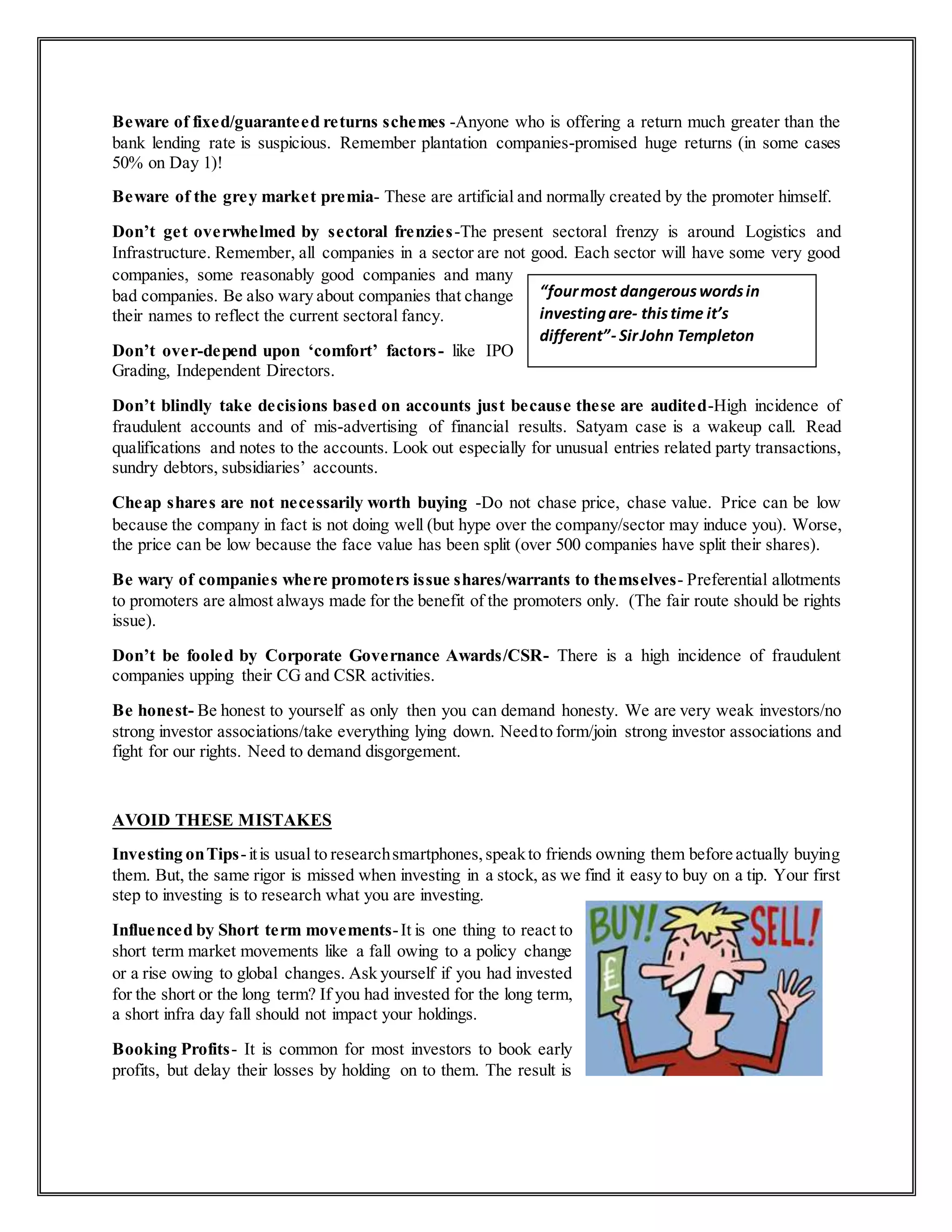 Beware of fixed/guaranteed returns schemes -Anyone who is offering a return much greater than the
bank lending rate is suspicious. Remember plantation companies-promised huge returns (in some cases
50% on Day 1)!
Beware of the grey market premia- These are artificial and normally created by the promoter himself.
Don’t get overwhelmed by sectoral frenzies-The present sectoral frenzy is around Logistics and
Infrastructure. Remember, all companies in a sector are not good. Each sector will have some very good
companies, some reasonably good companies and many
bad companies. Be also wary about companies that change
their names to reflect the current sectoral fancy.
Don’t over-depend upon ‘comfort’ factors- like IPO
Grading, Independent Directors.
Don’t blindly take decisions based on accounts just because these are audited-High incidence of
fraudulent accounts and of mis-advertising of financial results. Satyam case is a wakeup call. Read
qualifications and notes to the accounts. Look out especially for unusual entries related party transactions,
sundry debtors, subsidiaries’ accounts.
Cheap shares are not necessarily worth buying -Do not chase price, chase value. Price can be low
because the company in fact is not doing well (but hype over the company/sector may induce you). Worse,
the price can be low because the face value has been split (over 500 companies have split their shares).
Be wary of companies where promoters issue shares/warrants to themselves- Preferential allotments
to promoters are almost always made for the benefit of the promoters only. (The fair route should be rights
issue).
Don’t be fooled by Corporate Governance Awards/CSR- There is a high incidence of fraudulent
companies upping their CG and CSR activities.
Be honest- Be honest to yourself as only then you can demand honesty. We are very weak investors/no
strong investor associations/take everything lying down. Needto form/join strong investor associations and
fight for our rights. Need to demand disgorgement.
AVOID THESE MISTAKES
Investing onTips-itis usual to researchsmartphones,speakto friends owning them before actually buying
them. But, the same rigor is missed when investing in a stock, as we find it easy to buy on a tip. Your first
step to investing is to research what you are investing.
Influenced by Short term movements-It is one thing to react to
short term market movements like a fall owing to a policy change
or a rise owing to global changes. Ask yourself if you had invested
for the short or the long term? If you had invested for the long term,
a short infra day fall should not impact your holdings.
Booking Profits- It is common for most investors to book early
profits, but delay their losses by holding on to them. The result is
“fourmost dangerouswordsin
investingare- thistime it’s
different”- SirJohn Templeton
 