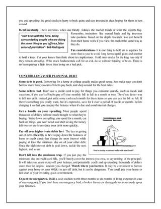 you end up selling the good stocks in hurry to book gains and stay invested in duds hoping for them to turn
around.
Herd mentality- There are times when one blindly follows the market trends or what the experts buy.
Remember, institutions like mutual funds and big investors
take positions based on the depth research. You can benefit
from their home work if you view the market the same way as
they do.
Tax considerations- It is one thing to hold on to equities for
more than a year to avoid long term capital gains and another
to hold a loser. Cut your losses than think about tax implications. Hold onto stocks for the long run only if
they remain attractive. If the stock fundamentals call for an exit, do so without thinking of taxes. There is
no harm paying a little taxes than losing on a bad pick.
CONTROLLING YOUR PERSONAL DEBT
Some debt is good. Borrowing for a home or college usually makes good sense. Just make sure you don't
borrow more than you can afford to pay back, and shop around for the best rates.
Some debt is bad. Don't use a credit card to pay for things you consume quickly, such as meals and
vacations, if you can't afford to pay off your monthly bill in full in a month or two. There's no faster way
to fall into debt. Instead, put aside some cash each month for these items so you can pay the bill in full. If
there's something you really want, but it's expensive, save for it over a period of weeks or months before
charging it so that you can pay the balance when it's due and avoid interest charges.
Get a handle on your spending. Most people spend
thousands of dollars without much thought to what they're
buying. Write down everything you spend for a month, cut
back on things you don't need, and start saving the money
left over or use it to reduce your debt more quickly.
Pay off your highest-rate debts first. The key to getting
out of debt efficiently is first to pay down the balances of
loans or credit cards that charge the most interest while
paying at least the minimum due on all your other debt.
Once the high-interest debt is paid down, tackle the next
highest, and so on.
Don't fall into the minimum trap. If you just pay the
minimum due on credit-card bills, you'll barely cover the interest you owe, to say nothing of the principal.
It will take you years to pay off your balance, and potentially you'll end up spending thousands of dollars
more than the original amount you charged. Watch where you borrow. It may be convenient to borrow
against your home or your 401(k) to pay off debt, but it can be dangerous. You could lose your home or
fall short of your investing goals at retirement.
Expect the unexpected. Build a cash cushion worth three months to six months of living expenses in case
of an emergency.If you don't have anemergency fund, a broken furnace or damaged carcanseriously upset
your finances.
“Don’trun with the herd. Being
surroundedby people whoare doing
the same thingas you offersa false
sense of protection”- BobRodriguez
 