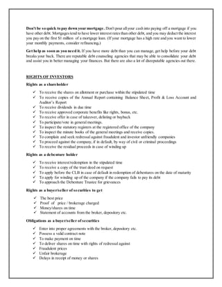 Don't be so quick to pay down your mortgage. Don't pour allyour cash into paying off a mortgage if you
have other debt. Mortgagestend to have lower interest ratesthan other debt, and you may deduct the interest
you pay on the first $1 million of a mortgage loan. (If your mortgage has a high rate and you want to lower
your monthly payments, consider refinancing.)
Get help as soon as you need it. If you have more debt than you can manage, get help before your debt
breaks your back. There are reputable debt counseling agencies that may be able to consolidate your debt
and assist you in better managing your finances. But there are also a lot of disreputable agencies out there.
RIGHTS OF INVESTORS
Rights as a shareholder
 To receive the shares on allotment or purchase within the stipulated time
 To receive copies of the Annual Report containing Balance Sheet, Profit & Loss Account and
Auditor’s Report
 To receive dividends in due time
 To receive approved corporate benefits like rights, bonus, etc.
 To receive offer in case of takeover, delisting or buyback
 To participate/vote in general meetings.
 To inspect the statutory registers at the registered office of the company
 To inspect the minute books of the general meetings and receive copies.
 To complain and seek redressal against fraudulent and investor unfriendly companies
 To proceed against the company, if in default, by way of civil or criminal proceedings
 To receive the residual proceeds in case of winding up
Rights as a debenture holder
 To receive interest/redemption in the stipulated time
 To receive a copy of the trust deed on request
 To apply before the CLB in case of default in redemption of debentures on the date of maturity
 To apply for winding up of the company if the company fails to pay its debt
 To approach the Debenture Trustee for grievances
Rights as a buyer/seller of securities to get
 The best price
 Proof of price / brokerage charged
 Money/shares on time
 Statement of accounts from the broker, depository etc.
Obligations as a buyer/seller of securities
 Enter into proper agreements with the broker, depository etc.
 Possess a valid contract note
 To make payment on time
 To deliver shares on time with rights of redressal against
 Fraudulent prices
 Unfair brokerage
 Delays in receipt of money or shares
 