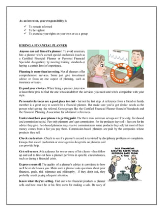 As an investor, your responsibility is
 To remain informed
 To be vigilant
 To exercise your rights on your own or as a group
HIRING A FINANCIAL PLANNER
Anyone can call himselfa planner. To avoid amateurs,
hire a planner who's earned special credentials (such as
a Certified Financial Planner or Personal Financial
Specialist designation) by meeting training standards or
having a certain level of experience.
Planning is more than investing. Not allplanners offer
comprehensive services. Some just give investment
advice or focus on one aspect of planning, such as
insurance or taxes.
Expand your choices. When hiring a planner, interview
at least three pros to find the one who can deliver the services you need and who's compatible with your
style.
Personal references are a good place to start - but not the last stop. A reference from a friend or family
member is a great way to search for a financial planner. But make sure you've got similar needs as the
person who's giving the referral. Go to groups like the Certified Financial Planner Board of Standards and
the Financial Planning Association for additional references.
Understand howyour planner is getting paid. The three most common set-ups are: Fee-only, fee-based,
and commission-based. Fee-only planners don't get commissions for the products they sell - fees are for the
advice they give. Fee-based planners may receive commission on some products they sell, but most of their
money comes from a fee you pay them. Commission-based planners are paid by the companies whose
products they sell.
Check credentials. Check to see if a planner's record is tarnished by disciplinary problems or complaints.
Groups that award credentials or state agencies keep tabs on planners and
can provide help.
Get references.Ask a planner for two or more of his clients - then follow
up and call to find out how a planner performs in specific circumstances,
such as during a financial crisis.
Express yourself. The quality of a planner's advice is correlated to how
well he or she knows you. Make sure a planner asks questions about your
finances, goals, risk tolerance and philosophy. If they don't ask, they
probably aren't paying adequate attention.
Know what they're selling. Find out what financial products a planner
sells and how much he or his firm earns for making a sale. Be wary of
 