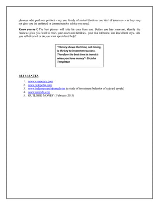 planners who push one product - say, one family of mutual funds or one kind of insurance - as they may
not give you the unbiased or comprehensive advice you need.
Know yourself. The best planner will take his cues from you. Before you hire someone, identify the
financial goals you want to meet, your assets and liabilities, your risk tolerance, and investment style. Are
you self-directed or do you want specialized help?
REFERENCES
1. www.cnnmoney.com
2. www.wikipedia.com
3. www.indianresearchjournal.com (a study of investment behavior of salaried people)
4. www.nseindia.com
5. OUTLOOK MONEY ( February 2015)
“Historyshows that time,not timing,
is the key to investmentsuccess.
Therefore the best time to invest is
when you have money”- SirJohn
Templeton
 
