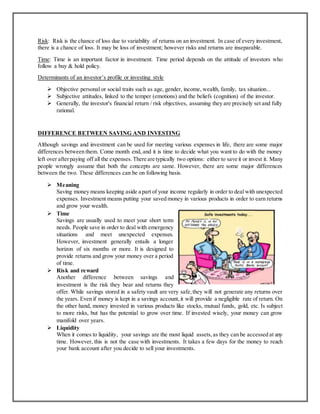 Risk: Risk is the chance of loss due to variability of returns on an investment. In case of every investment,
there is a chance of loss. It may be loss of investment; however risks and returns are inseparable.
Time: Time is an important factor in investment. Time period depends on the attitude of investors who
follow a buy & hold policy.
Determinants of an investor’s profile or investing style
 Objective personal or social traits such as age, gender, income, wealth, family, tax situation...
 Subjective attitudes, linked to the temper (emotions) and the beliefs (cognition) of the investor.
 Generally, the investor's financial return / risk objectives, assuming they are precisely set and fully
rational.
DIFFERENCE BETWEEN SAVING AND INVESTING
Although savings and investment can be used for meeting various expenses in life, there are some major
differences between them. Come month end, and it is time to decide what you want to do with the money
left over afterpaying off all the expenses.There are typically two options: either to save it or invest it. Many
people wrongly assume that both the concepts are same. However, there are some major differences
between the two. These differences can be on following basis.
 Meaning
Saving money means keeping aside a part of your income regularly in order to deal with unexpected
expenses. Investment means putting your saved money in various products in order to earn returns
and grow your wealth.
 Time
Savings are usually used to meet your short term
needs. People save in order to deal with emergency
situations and meet unexpected expenses.
However, investment generally entails a longer
horizon of six months or more. It is designed to
provide returns and grow your money over a period
of time.
 Risk and reward
Another difference between savings and
investment is the risk they bear and returns they
offer. While savings stored in a safety vault are very safe,they will not generate any returns over
the years. Even if money is kept in a savings account,it will provide a negligible rate of return. On
the other hand, money invested in various products like stocks, mutual funds, gold, etc. Is subject
to more risks, but has the potential to grow over time. If invested wisely, your money can grow
manifold over years.
 Liquidity
When it comes to liquidity, your savings are the most liquid assets,as they can be accessed at any
time. However, this is not the case with investments. It takes a few days for the money to reach
your bank account after you decide to sell your investments.
 