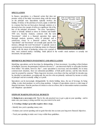 SPECULATION
In finance, speculation is a financial action that does not
promise safety of the initial investment along with the return
on the principal sum. Speculation typically involves the
lending of money or the purchase of assets,equity or debt but
in a manner that has not been given thorough analysis or is
deemed to have low margin of safetyor a significant risk of the
loss of the principal investment. The term, "speculation,"
which is formally defined as above in Graham and Dodd's
1934 text, Security Analysis, contrasts with the term
"investment," which is a financial operation that, upon
thorough analysis, promises safety of principal and a
satisfactory return. In a financial context, the terms
"speculation" and "investment" are actually quite specific. For
instance, although the word "investment" is typically used, in
a generalsense,to meanany actof placing money in a financial
vehicle with the intent of producing returns over a period of
time, most ventured money—including funds placed in the world's stock markets—is actually not
investment, but speculation.
DIFFRENCE BETWEEN INVESTMENT AND SPECULATION
Identifying speculation can be best done by distinguishing it from investment. According to Ben Graham
in Intelligent Investor, the prototypical defensive investor is "...one interested chiefly in safetyplus freedom
from bother." He admits, however, that "...some speculation is necessary and unavoidable, for in many
common-stock situations, there are substantial possibilities of both profit and loss, and the risks therein
must be assumed by someone." Many long-term investors, even those who buy and hold for decades may
be classified as speculators, accepting only the rare few who are primarily motivated by income or safety
of principal and not eventually selling at a profit.
Speculators can be increasingly distinguishable by shorter holding times, the use of leverage, by being
willing to take short positions as well as long positions. A degree of speculation exists in a wide range of
financial decisions, from the purchase of a house to a bet on a horse; this is whatmodern market economists
call "ubiquitous speculation‖.
STEPS OF MAKING FINANCIAL BUDGETS
1. Budgets are a necessary evil. They're the only practical way to get a grip on your spending - and to
make sure your money is being used the way you want it to be used.
2. Creating a budget generally requires three steps.
- Identify how you're spending money now.
- Evaluate your current spending and set goals that take into account your long-term financial objectives.
- Track your spending to make sure it stays within those guidelines.
 