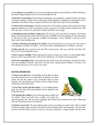 3. Use software to save grief. If you use a personal-finance program such as Quicken or Microsoft Money,
the built-in budget-making tools can create your budget for you.
4.Don'tdrive yourselfnuts. One drawbackof monitoring your spending by computer is that it encourages
overzealous attention to detail. Once you determine which categories of spending can and should be cut (or
expanded), concentrate on those categories and worry less about other aspects of your spending.
5.Watch out for cashleakage. If withdrawals from the ATM machine evaporate from your pocket without
apparent explanation, it's time to keep better records. In general, if you find yourself returning to the ATM
more than once a week or so, you need to examine where that cash is going.
6. Spending beyond your limits is dangerous. But if you do, you've got plenty of company. Government
figures show that many households with total income of $50,000 or less are spending more than they bring
in. This doesn't make you an automatic candidate for bankruptcy - but it's definitely a sign you need to
make some serious spending cuts.
7. Beware ofluxuries dressed up as necessities.If your income doesn't cover your costs, then some of
your spending is probably for luxuries - even if you've been considering them to be filling a real need.
8. Tithe yourself. Aim to spend no more than 90% of your income. That way, you'll have the other 10%
left to save for your big-picture items.
9. Don't count on windfalls. When projecting the amount of money you can live on, don't include dollars
that you can't be sure you'll receive, such as year-end bonuses, tax refunds or investment gains.
10.Beware ofspending creep. Asyourannual income climbs from raises,promotions and smart investing,
don't start spending for luxuries until you're sure that you're staying ahead of inflation. It's better to use
those income increases as an excuse to save more.
SETTING PRIORITIES
1. Narrow your objectives- You probably won't be able to achieve
every financial goal you've ever dreamed of. So identify your goals
clearly and why they matter to you, and decide which are most
important. By concentrating your efforts, you have a better chance
of achieving what matters most.
2. Focus first on the goals that matter- To accomplish primary
goals, you will often need to put desirable but less important ones
on the back burner.
3. Be prepared for conflicts-Even worthy goals often conflict with
one another. When faced with such a conflict, you should ask
yourself questions like: Will one of the conflicting goals benefit more people than the other? Which goal
will cause the greater harm if it is deferred?
4. Put time on your side. The most important ally you have in reaching your goals is time. Money stashed
in interest-earning savings accounts or invested in stocks and bonds grows and compounds. The more time
you have, the more chance you have of success. Your age is a big factor - younger people (who have more
 