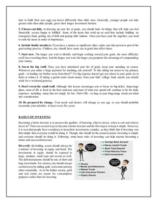 time to build their nest egg) can invest differently than older ones. Generally, younger people can take
greater risks than older people, given their longer investment horizon.
5. Choose carefully. In drawing up your list of goals, you should look for things that will help you feel
financially secure, happy or fulfilled. Some of the items that wind up on such lists include building an
emergency fund, getting out of debt and paying kids' tuitions. Once you have your list together, you need
to rank the items in order of importance.
6. Include family members. If you have a spouse or significant other, make sure that person is part of the
goal-setting process. Children, too, should have some say in goals that affect them.
7. Start now. The longer you wait to identify and begin working toward your goals, the more difficulty
you'll have reaching them. And the longer you wait, the longer you postpone the advantage of compounding
your money.
8. Sweat the big stuff. Once you have prioritized your list of goals, keep your spending on course.
Whenever you make a large payment for anything, ask yourself: "Is this taking me nearer to my primary
goals - or leading me further away from them?" If a big expense doesn't get you closer to your goals, try to
defer or reduce it. If taking a grand cruise steals money from your kids' college fund, maybe you should
settle for a weekend getaway.
9. Don't sweat the small stuff. Although this lesson encourages you to focus on big-ticket, long-range
plans, most of life is lived in the here-and-now and most of what you spend will continue to be for daily
expenses - including many that are simply for fun. That's OK - so long as your long-range needs are taken
into consideration.
10. Be prepared for change. Your needs and desires will change as you age, so you should probably
reexamine your priorities at least every five years.
BASICS OF INVESTING
Becoming a better investor is to possess the qualities of knowing when to invest, when to exit and what to
invest in? There are severalwaysto become a better investor and the first step is to keep it simple. However,
it is seen that people have a tendency to keep their investments complex, as they think that if investing was
that simple then everyone would be doing it. Though, this should be the actualscenario. Investing is simple
and everyone should be doing it. Following some basic rules of investing can help anyone becoming a
better and successful investor.
Diversify- the holding assets should always be
a mixture of investing in equity and bond. The
investments in equity should be exposed to
large, medium, small caps and sectors as well.
The debt instruments should be mix of short and
long term bonds. For starters,one should not get
carried awayby adding gold, realestate and any
other commodity. As in the Indian society, gold
and real estate are meant for consumption
purposes rather than for investing.
 