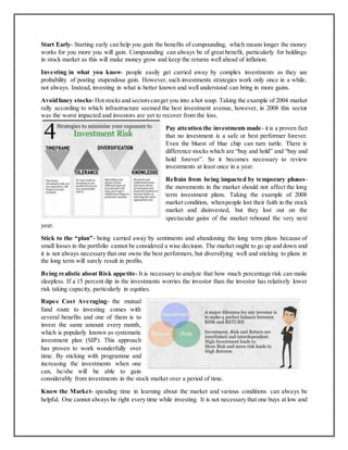 Start Early- Starting early can help you gain the benefits of compounding, which means longer the money
works for you more you will gain. Compounding can always be of great benefit, particularly for holdings
in stock market as this will make money grow and keep the returns well ahead of inflation.
Investing in what you know- people easily get carried away by complex investments as they see
probability of posting stupendous gain. However, such investments strategies work only once in a while,
not always. Instead, investing in what is better known and well understood can bring in more gains.
Avoidfancy stocks-Hotstocksand sectorscanget you into a hot soup. Taking the example of 2004 market
rally according to which infrastructure seemed the best investment avenue, however, in 2008 this sector
was the worst impacted and investors are yet to recover from the loss.
Pay attention the investments made- it is a proven fact
that no investment is a safe or best performer forever.
Even the bluest of blue chip can turn turtle. There is
difference stocks which are “buy and hold” and “buy and
hold forever”. So it becomes necessary to review
investments at least once in a year.
Refrain from being impacted by temporary phases-
the movements in the market should not affect the long
term investment plans. Taking the example of 2008
market condition, whenpeople lost their faith in the stock
market and disinvested, but they lost out on the
spectacular gains of the market rebound the very next
year.
Stick to the “plan”- being carried away by sentiments and abandoning the long term plans because of
small losses in the portfolio cannot be considered a wise decision. The market ought to go up and down and
it is not always necessary that one owns the best performers, but diversifying well and sticking to plans in
the long term will surely result in profits.
Being realistic about Risk appetite- It is necessary to analyze that how much percentage risk can make
sleepless. If a 15 percent dip in the investments worries the investor than the investor has relatively lower
risk taking capacity, particularly in equities.
Rupee Cost Averaging- the mutual
fund route to investing comes with
several benefits and one of them is to
invest the same amount every month,
which is popularly known as systematic
investment plan (SIP). This approach
has proven to work wonderfully over
time. By sticking with programme and
increasing the investments when one
can, he/she will be able to gain
considerably from investments in the stock market over a period of time.
Know the Market- spending time in learning about the market and various conditions can always be
helpful. One cannot always be right every time while investing. It is not necessary that one buys at low and
 