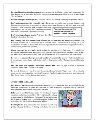 Beware of fixed/guaranteed returns schemes -Anyone who is offering a return much greater than the
bank lending rate is suspicious. Remember plantation companies-promised huge returns (in some cases
50% on Day 1)!
Beware of the grey market premia- These are artificial and normally created by the promoter himself.
Don’t get overwhelmed by sectoral frenzies-The present sectoral frenzy is around Logistics and
Infrastructure. Remember, all companies in a sector are not good. Each sector will have some very good
companies, some reasonably good companies and many
bad companies. Be also wary about companies that change
their names to reflect the current sectoral fancy.
Don’t over-depend upon ‘comfort’ factors- like IPO
Grading, Independent Directors.
Don’t blindly take decisions based on accounts just because these are audited-High incidence of
fraudulent accounts and of mis-advertising of financial results. Satyam case is a wakeup call. Read
qualifications and notes to the accounts. Look out especially for unusual entries related party transactions,
sundry debtors, subsidiaries’ accounts.
Cheap shares are not necessarily worth buying -Do not chase price, chase value. Price can be low
because the company in fact is not doing well (but hype over the company/sector may induce you). Worse,
the price can be low because the face value has been split (over 500 companies have split their shares).
Be wary of companies where promoters issue shares/warrants to themselves- Preferential allotments
to promoters are almost always made for the benefit of the promoters only. (The fair route should be rights
issue).
Don’t be fooled by Corporate Governance Awards/CSR- There is a high incidence of fraudulent
companies upping their CG and CSR activities.
Be honest- Be honest to yourself as only then you can demand honesty. We are very weak investors/no
strong investor associations/take everything lying down. Needto form/join strong investor associations and
fight for our rights. Need to demand disgorgement.
AVOID THESE MISTAKES
Investing onTips-itis usual to researchsmartphones,speakto friends owning them before actually buying
them. But, the same rigor is missed when investing in a stock, as we find it easy to buy on a tip. Your first
step to investing is to research what you are investing.
Influenced by Short term movements-It is one thing to react to
short term market movements like a fall owing to a policy change
or a rise owing to global changes. Ask yourself if you had invested
for the short or the long term? If you had invested for the long term,
a short infra day fall should not impact your holdings.
Booking Profits- It is common for most investors to book early
profits, but delay their losses by holding on to them. The result is
“fourmost dangerouswordsin
investingare- thistime it’s
different”- SirJohn Templeton
 