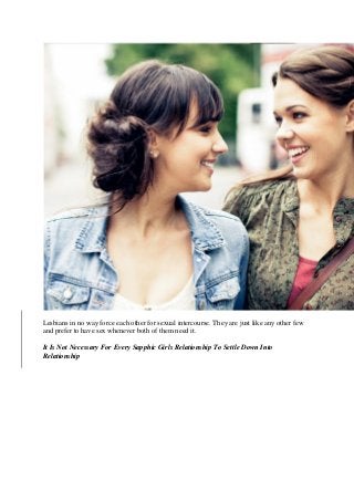 Lesbians in no way force each other for sexual intercourse. They are just like any other few
and prefer to have sex whenever both of them need it.
It Is Not Necessary For Every Sapphic Girls Relationship To Settle Down Into
Relationship
 