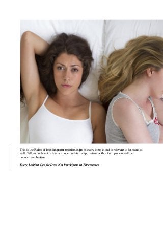 This is the Rules of lesbian porn relationships of every couple and is relevant to lesbians as
well. Till and unless the few is in open relationship, resting with a third person will be
counted as cheating.
Every Lesbian Couple Does Not Participate in Threesomes
 