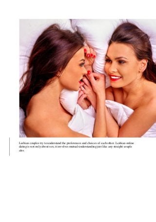 Lesbian couples try to understand the preferences and choices of each other. Lesbian online
dating is not only about sex; it involves mutual understanding just like any straight couple
also.
 