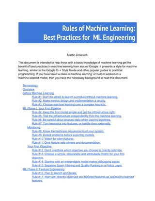  
Rules of Machine Learning: 
Best Practices for ML Engineering 
 
Martin 
  
Zinkevich 
 
This 
  
document 
  
is 
  
intended 
  
to 
  
help 
  
those 
  
with 
  
a 
  
basic 
  
knowledge 
  
of 
  
machine 
  
learning 
  
get 
  
the 
benefit 
  
of 
  
best 
  
practices 
  
in 
  
machine 
  
learning 
  
from 
  
around 
  
Google. 
  
It 
  
presents 
  
a 
  
style 
  
for 
  
machine 
learning, 
  
similar 
  
to 
  
the 
  
Google 
  
C++ 
  
Style 
  
Guide 
  
and 
  
other 
  
popular 
  
guides 
  
to 
  
practical 
programming. 
  
If 
  
you 
  
have 
  
taken 
  
a 
  
class 
  
in 
  
machine 
  
learning, 
  
or 
  
built 
  
or 
  
worked 
  
on 
  
a 
machine­learned 
  
model, 
  
then 
  
you 
  
have 
  
the 
  
necessary 
  
background 
  
to 
  
read 
  
this 
  
document. 
 
Terminology 
Overview 
Before 
  
Machine 
  
Learning 
Rule 
  
#1: 
  
Don’t 
  
be 
  
afraid 
  
to 
  
launch 
  
a 
  
product 
  
without 
  
machine 
  
learning. 
Rule 
  
#2: 
  
Make 
  
metrics 
  
design 
  
and 
  
implementation 
  
a 
  
priority. 
Rule 
  
#3: 
  
Choose 
  
machine 
  
learning 
  
over 
  
a 
  
complex 
  
heuristic. 
ML 
  
Phase 
  
I: 
  
Your 
  
First 
  
Pipeline 
Rule 
  
#4: 
  
Keep 
  
the 
  
first 
  
model 
  
simple 
  
and 
  
get 
  
the 
  
infrastructure 
  
right. 
Rule 
  
#5: 
  
Test 
  
the 
  
infrastructure 
  
independently 
  
from 
  
the 
  
machine 
  
learning. 
Rule 
  
#6: 
  
Be 
  
careful 
  
about 
  
dropped 
  
data 
  
when 
  
copying 
  
pipelines. 
Rule 
  
#7: 
  
Turn 
  
heuristics 
  
into 
  
features, 
  
or 
  
handle 
  
them 
  
externally. 
Monitoring 
Rule 
  
#8: 
  
Know 
  
the 
  
freshness 
  
requirements 
  
of 
  
your 
  
system. 
Rule 
  
#9: 
  
Detect 
  
problems 
  
before 
  
exporting 
  
models. 
Rule 
  
#10: 
  
Watch 
  
for 
  
silent 
  
failures. 
Rule 
  
#11: 
  
Give 
  
feature 
  
sets 
  
owners 
  
and 
  
documentation. 
Your 
  
First 
  
Objective 
Rule 
  
#12: 
  
Don’t 
  
overthink 
  
which 
  
objective 
  
you 
  
choose 
  
to 
  
directly 
  
optimize. 
Rule 
  
#13: 
  
Choose 
  
a 
  
simple, 
  
observable 
  
and 
  
attributable 
  
metric 
  
for 
  
your 
  
first 
objective. 
Rule 
  
#14: 
  
Starting 
  
with 
  
an 
  
interpretable 
  
model 
  
makes 
  
debugging 
  
easier. 
Rule 
  
#15: 
  
Separate 
  
Spam 
  
Filtering 
  
and 
  
Quality 
  
Ranking 
  
in 
  
a 
  
Policy 
  
Layer. 
ML 
  
Phase 
  
II: 
  
Feature 
  
Engineering 
Rule 
  
#16: 
  
Plan 
  
to 
  
launch 
  
and 
  
iterate. 
Rule 
  
#17: 
  
Start 
  
with 
  
directly 
  
observed 
  
and 
  
reported 
  
features 
  
as 
  
opposed 
  
to 
  
learned 
features. 
 