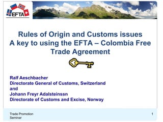 Rules of Origin and Customs issues
A key to using the EFTA – Colombia Free
Trade Agreement
Trade Promotion
Seminar
1
Ralf Aeschbacher
Directorate General of Customs, Switzerland
and
Johann Freyr Adalsteinssn
Directorate of Customs and Excise, Norway
1
 