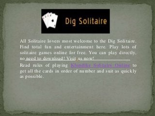 All Solitaire lovers most welcome to the Dig Solitaire.
Find total fun and entertainment here. Play lots of
solitaire games online for free. You can play directly,
no need to download! Visit us now!
Read rules of playing Klondike Solitaire Online to
get all the cards in order of number and suit as quickly
as possible.
 