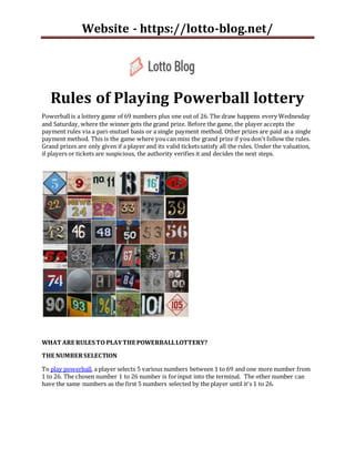 Website - https://lotto-blog.net/
Rules of Playing Powerball lottery
Powerballis a lottery game of 69 numbers plus one out of 26. The draw happens every Wednesday
and Saturday, where the winner gets the grand prize. Before the game, the player accepts the
payment rules via a pari-mutuel basis or a single payment method. Other prizes are paid as a single
payment method. This is the game where youcan miss the grand prize if youdon't follow the rules.
Grand prizes are only given if a player and its valid ticketssatisfy all the rules. Under the valuation,
if players or tickets are suspicious, the authority verifies it and decides the next steps.
WHAT ARE RULES TO PLAYTHE POWERBALLLOTTERY?
THE NUMBERSELECTION
To play powerball, a player selects 5 various numbers between 1 to 69 and one more number from
1 to 26. The chosen number 1 to 26 number is forinput into the terminal. The other number can
have the same numbers as the first 5 numbers selected by the player until it's 1 to 26.
 