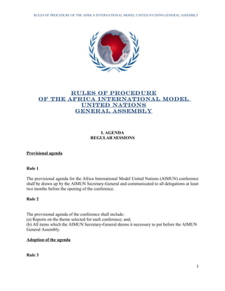 RULES OF PROCEDURE OF THE AFRICA INTERNATIONAL MODEL UNITED NATIONS GENERAL ASSEMBLY
RULES OF PROCEDURE
OF THE AFRICA INTERNATIONAL MODEL
UNITED NATIONS
GENERAL ASSEMBLY
I. AGENDA
REGULAR SESSIONS
Provisional agenda
Rule 1
The provisional agenda for the Africa International Model United Nations (AIMUN) conference
shall be drawn up by the AIMUN Secretary-General and communicated to all delegations at least
two months before the opening of the conference.
Rule 2
The provisional agenda of the conference shall include:
(a) Reports on the theme selected for each conference; and,
(b) All items which the AIMUN Secretary-General deems it necessary to put before the AIMUN
General Assembly.
Adoption of the agenda
Rule 3
1
 