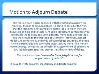 Motion to Adjourn Debate
   This motion must not be confused with the motion to adjourn the
  meeting. Motion to adjourn debate is a tactic to put all of the work
   that the committee has completed on the topic in which they are
discussing on hold and to table it. At some Model U.N. conferences you
 could table the topic by adjourning debate, move on to another topic
   and then return to the first topic at later time. However, at most
Model U.N. conferences, once you adjourn debate on a topic, the topic
 is considered tabled and cannot be discussed any more. This motion
requires two (2) delegates speaking for the adjournment of debate and
     two (2) delegates speaking against the adjournment of debate.

      The exact words are: “Honorable Chair, Utopia moves for
                     adjournment of debate”

To pass, the vote requires: 2/3 Majority and debate required
 