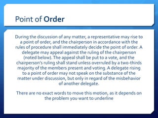 Point of Order
During the discussion of any matter, a representative may rise to
   a point of order, and the chairperson in accordance with the
rules of procedure shall immediately decide the point of order. A
    delegate may appeal against the ruling of the chairperson
     (noted below). The appeal shall be put to a vote, and the
 chairperson’s ruling shall stand unless overruled by a two-thirds
  majority of the members present and voting. A delegate rising
    to a point of order may not speak on the substance of the
  matter under discussion, but only in regard of the misbehavior
                        of another delegate.
There are no exact words to move this motion, as it depends on
              the problem you want to underline
 