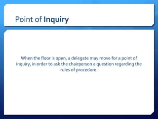 Point of Inquiry



  When the floor is open, a delegate may move for a point of
inquiry, in order to ask the chairperson a question regarding the
                        rules of procedure.
 
