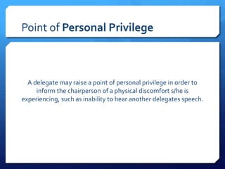 Point of Personal Privilege



  A delegate may raise a point of personal privilege in order to
     inform the chairperson of a physical discomfort s/he is
experiencing, such as inability to hear another delegates speech.
 