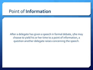 Point of Information



After a delegate has given a speech in formal debate, s/he may
  choose to yield his or her time to a point of information, a
   question another delegate raises concerning the speech.
 