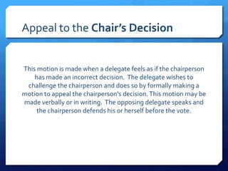 Appeal to the Chair’s Decision


This motion is made when a delegate feels as if the chairperson
    has made an incorrect decision. The delegate wishes to
 challenge the chairperson and does so by formally making a
motion to appeal the chairperson's decision. This motion may be
made verbally or in writing. The opposing delegate speaks and
     the chairperson defends his or herself before the vote.
 