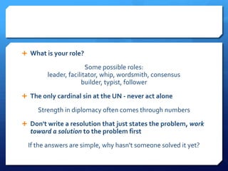  What is your role?

                       Some possible roles:
        leader, facilitator, whip, wordsmith, consensus
                     builder, typist, follower
 The only cardinal sin at the UN - never act alone

     Strength in diplomacy often comes through numbers
 Don't write a resolution that just states the problem, work
  toward a solution to the problem first
  If the answers are simple, why hasn't someone solved it yet?
 